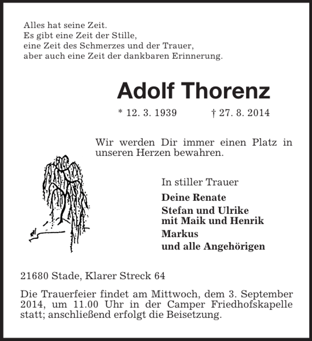 <p>Alles hat seine Zeit.<br />Es gibt eine Zeit der Stille,<br />eine Zeit des Schmerzes und der Trauer,<br />aber auch eine Zeit der dankbaren Erinnerung.<br />Adolf Thorenz<br />* 12. 3. 1939 † 27. 8. 2014<br />Wir werden Dir immer einen Platz in unseren Herzen bewahren.<br />In stiller Trauer<br />Deine Renate<br />Stefan und Ulrike<br />mit Maik und Henrik<br />Markus<br />und alle Angehörigen<br />21680 Stade, Klarer Streck 64<br />Die Trauerfeier findet am Mittwoch, dem 3. September 2014, um 11.00 Uhr in der Camper Friedhofskapelle statt; anschließend erfolgt die Beisetzung.</p>