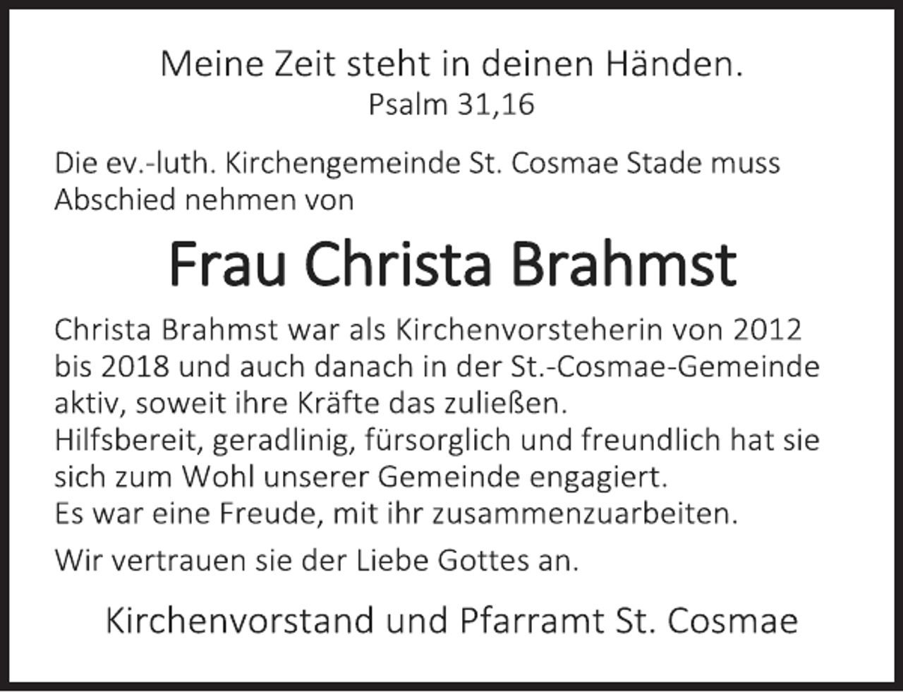 <p>Meine Zeit steht in deinen Händen.<br />Psalm 31,16<br />Die ev.-luth. Kirchengemeinde St. Cosmae Stade muss<br />Abschied nehmen von<br />Frau Christa Brahmst<br />Christa Brahmst war als Kirchenvorsteherin von 2012<br />bis 2018 und auch danach in der St.-Cosmae-Gemeinde<br />aktiv, soweit ihre Kräfte das zuließen.<br />Hilfsbereit, geradlinig, fürsorglich und freundlich hat sie<br />sich zum Wohl unserer Gemeinde engagiert.<br />Es war eine Freude, mit ihr zusammenzuarbeiten.<br />Wir vertrauen sie der Liebe Gottes an.<br />Kirchenvorstand und Pfarramt St. Cosmae</p>