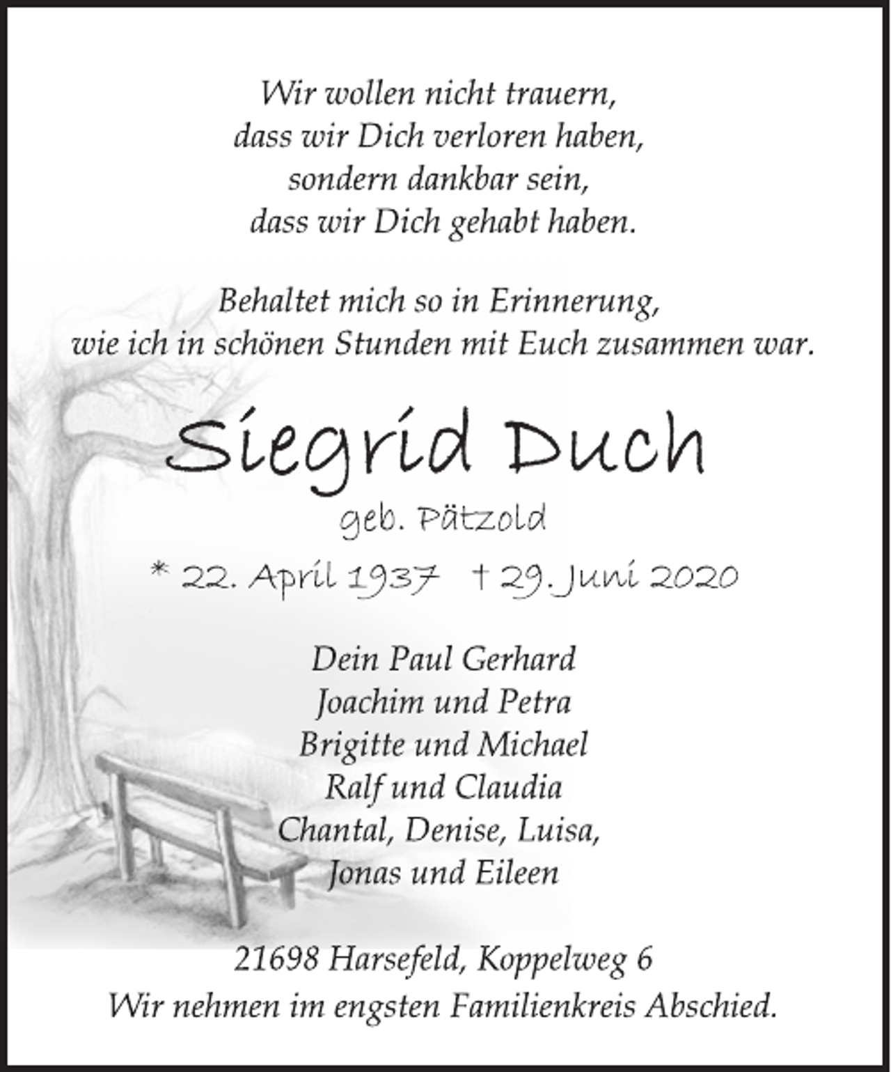 <p>Wir wollen nicht trauern,<br />dass wir Dich verloren haben,<br />sondern dankbar sein,<br />dass wir Dich gehabt haben.<br />Behaltet mich so in Erinnerung,<br />wie ich in schönen Stunden mit Euch zusammen war.<br />Siegrid Duch<br />geb. Pätzold<br />* 22. April 1937 † 29. Juni 2020<br />Dein Paul Gerhard<br />Joachim und Petra<br />Brigitte und Michael<br />Ralf und Claudia<br />Chantal, Denise, Luisa,<br />Jonas und Eileen<br />21698 Harsefeld, Koppelweg 6<br />Wir nehmen im engsten Familienkreis Abschied.</p>