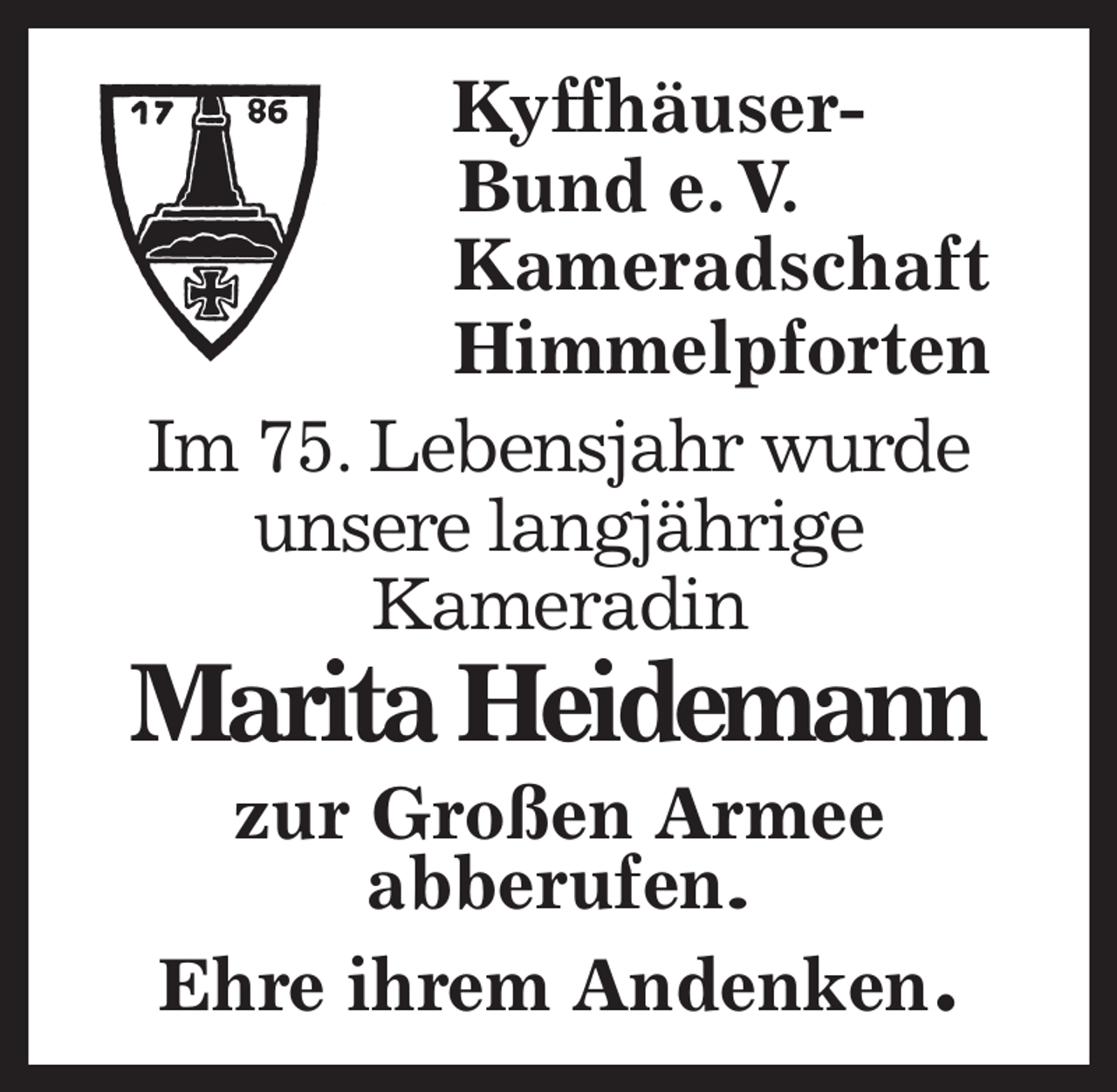 <p>Kyffhäuser-<br />Bund e. V.<br />Kameradschaft<br />Himmelpforten<br />Im 75. Lebensjahr wurde<br />unsere langjährige<br />Kameradin<br />Marita Heidemann<br />zur Großen Armee<br />abberufen.<br />Ehre ihrem Andenken.</p>