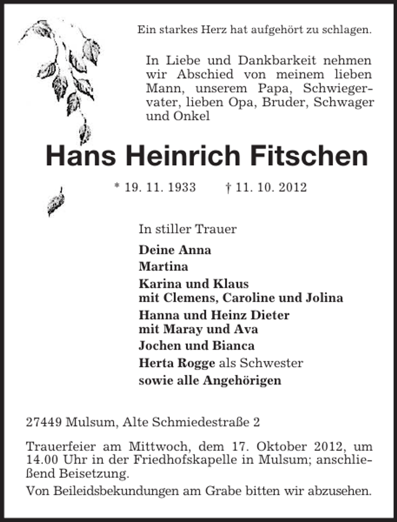 <p>Ein starkes Herz hat aufgehört zu schlagen.<br />In Liebe und Dankbarkeit nehmen wir Abschied von meinem lieben Mann, unserem Papa, Schwieger-<br />vater, lieben Opa, Bruder, Schwager und Onkel<br />Hans Heinrich Fitschen<br />* 19. 11. 1933 † 11. 10. 2012<br />In stiller Trauer<br />Deine Anna<br />Martina<br />Karina und Klaus<br />mit Clemens, Caroline und Jolina<br />Hanna und Heinz Dieter<br />mit Maray und Ava<br />Jochen und Bianca<br />Herta Rogge als Schwester<br />sowie alle Angehörigen<br />27449 Mulsum, Alte Schmiedestraße 2<br />Trauerfeier am Mittwoch, dem 17. Oktober 2012, um 14.00 Uhr in der Friedhofskapelle in Mulsum; anschließend Beisetzung.<br />Von Beileidsbekundungen am Grabe bitten wir abzusehen.</p>