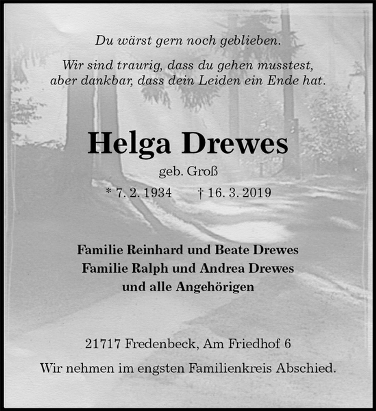 <p>Du wärst gern noch geblieben.</p><p>Wir sind traurig, dass du gehen musstest,<br />aber dankbar, dass dein Leiden ein Ende hat.<br />Helga Drewes<br />geb. Groß<br />* 7. 2. 1934 † 16. 3. 2019<br />Familie Reinhard und Beate Drewes<br />Familie Ralph und Andrea Drewes<br />und alle Angehörigen<br />21717 Fredenbeck, Am Friedhof 6</p><p>Wir nehmen im engsten Familienkreis Abschied.</p>