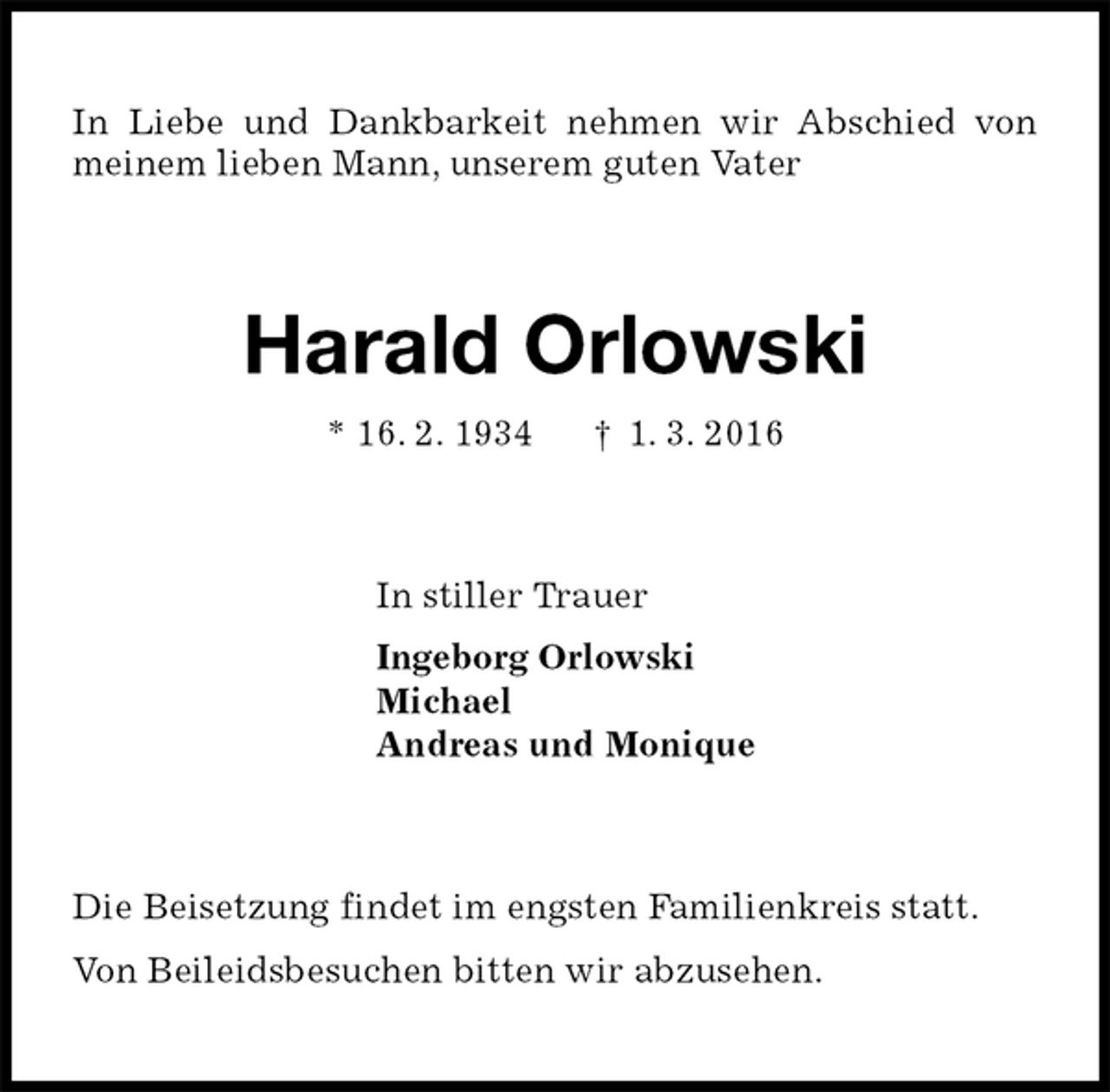 <p>In Liebe und Dankbarkeit nehmen wir Abschied von meinem lieben Mann, unserem guten Vater<br />Harald Orlowski<br />* 16. 2. 1934 † 1. 3. 2016<br />In stiller Trauer<br />Ingeborg Orlowski<br />Michael<br />Andreas und Monique<br />Die Beisetzung findet im engsten Familienkreis statt.<br />Von Beileidsbesuchen bitten wir abzusehen.</p>