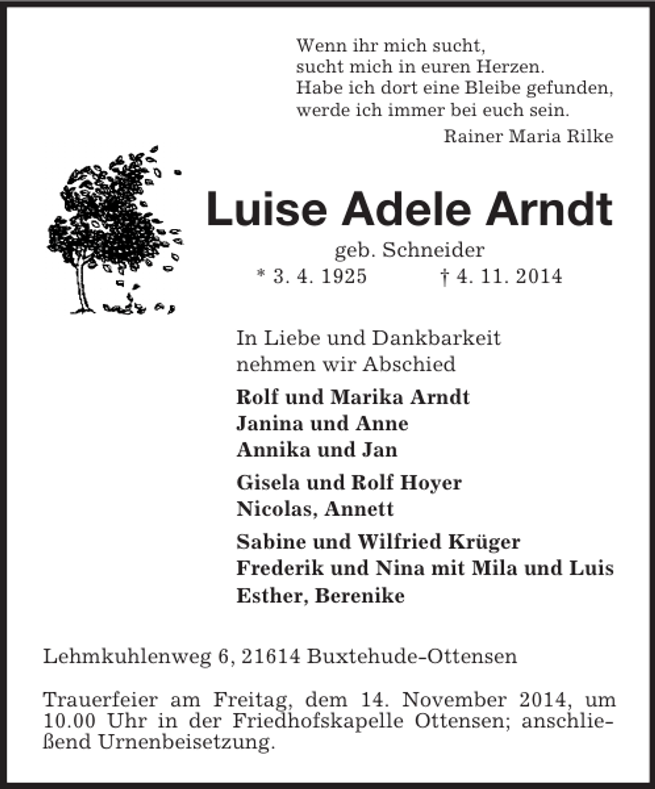<p>Wenn ihr mich sucht,<br />sucht mich in euren Herzen.<br />Habe ich dort eine Bleibe gefunden,<br />werde ich immer bei euch sein.<br />Rainer Maria Rilke<br />Luise Adele Arndt<br />geb. Schneider<br />* 3. 4. 1925 † 4. 11. 2014<br />In Liebe und Dankbarkeit<br />nehmen wir Abschied<br />Rolf und Marika Arndt<br />Janina und Anne<br />Annika und Jan<br />Gisela und Rolf Hoyer<br />Nicolas, Annett<br />Sabine und Wilfried Krüger<br />Frederik und Nina mit Mila und Luis<br />Esther, Berenike<br />Lehmkuhlenweg 6, 21614 Buxtehude-Ottensen<br />Trauerfeier am Freitag, dem 14. November 2014, um 10.00 Uhr in der Friedhofskapelle Ottensen; anschließend Urnenbeisetzung.</p>
