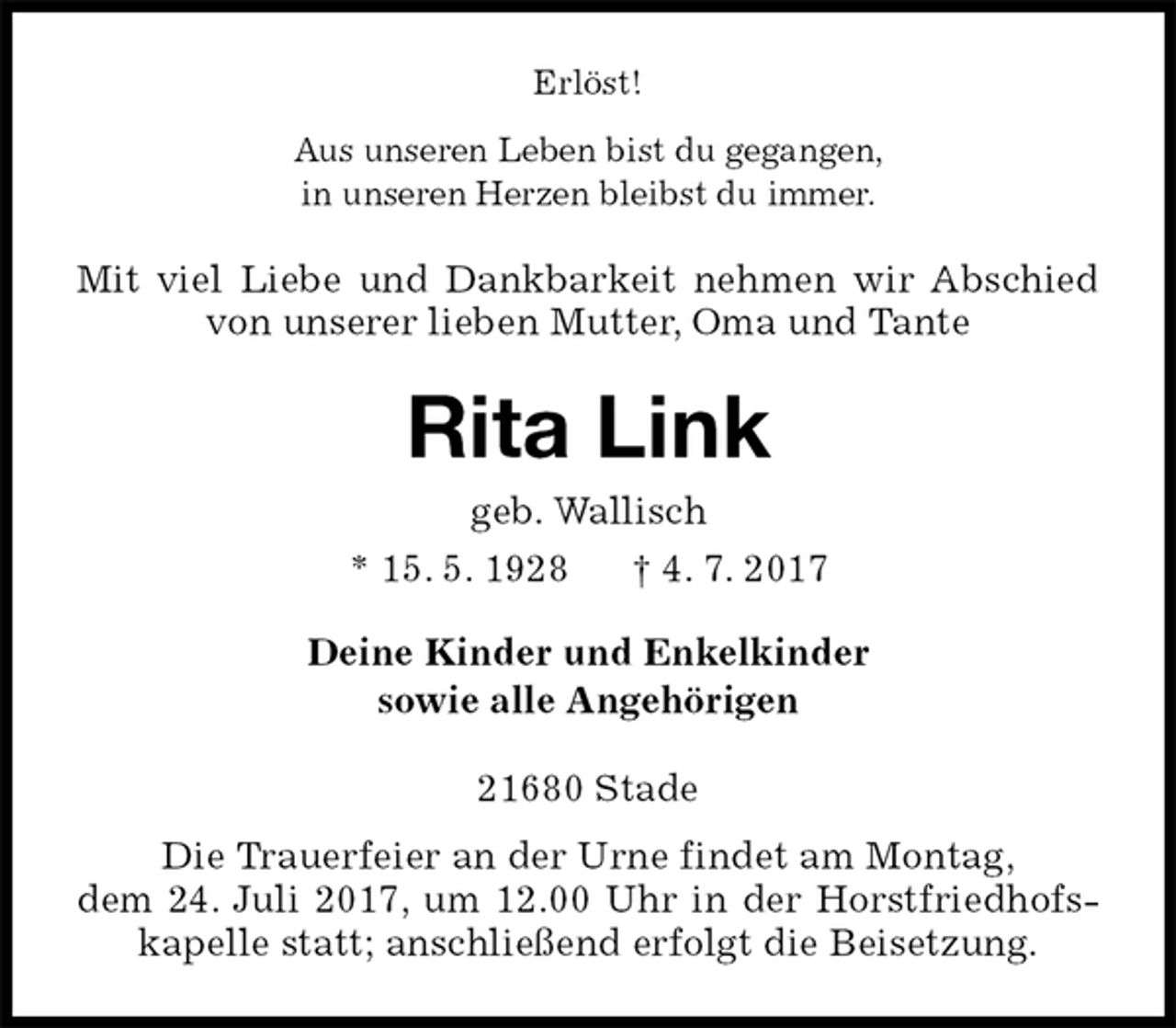 <p>Erlöst!<br />Aus unseren Leben bist du gegangen,<br />in unseren Herzen bleibst du immer.<br />Mit viel Liebe und Dankbarkeit nehmen wir Abschied von unserer lieben Mutter, Oma und Tante<br />Rita Link<br />geb. Wallisch<br />* 15. 5. 1928 † 4. 7. 2017<br />Deine Kinder und Enkelkinder<br />sowie alle Angehörigen<br />21680 Stade<br />Die Trauerfeier an der Urne findet am Montag,<br />dem 24. Juli 2017, um 12.00 Uhr in der Horstfriedhofskapelle statt; anschließend erfolgt die Beisetzung.</p>