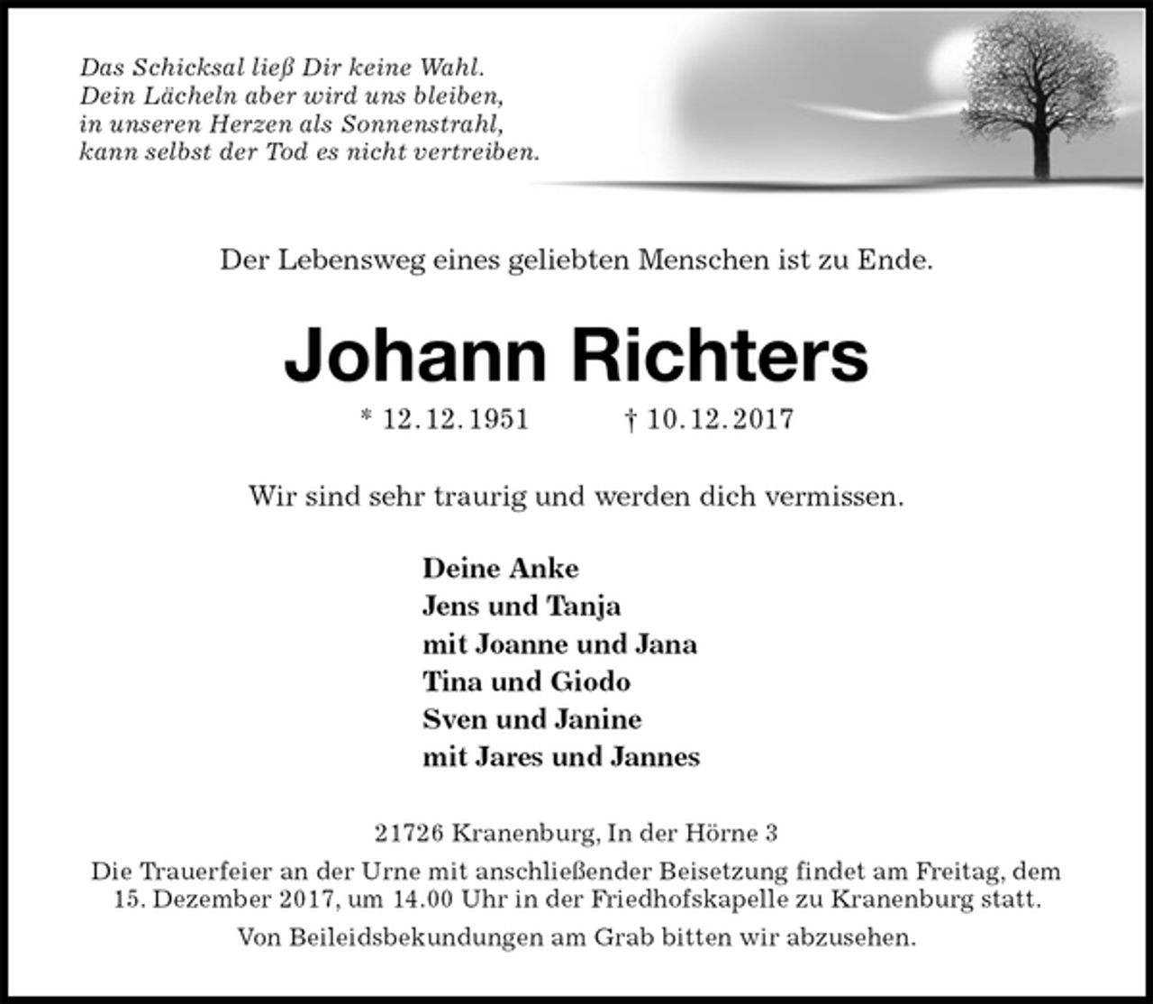 <p>Das Schicksal ließ Dir keine Wahl.<br />Dein Lächeln aber wird uns bleiben,<br />in unseren Herzen als Sonnenstrahl,<br />kann selbst der Tod es nicht vertreiben.</p>
<p>Der Lebensweg eines geliebten Menschen ist zu Ende.<br />Johann Richters<br />* 12. 12. 1951 † 10. 12. 2017<br />Wir sind sehr traurig und werden dich vermissen.</p>
<p>Deine Anke<br />Jens und Tanja<br />mit Joanne und Jana<br />Tina und Giodo<br />Sven und Janine<br />mit Jares und Jannes<br />21726 Kranenburg, In der Hörne 3<br />Die Trauerfeier an der Urne mit anschließender Beisetzung findet am Freitag, dem 15. Dezember 2017, um 14.00 Uhr in der Friedhofskapelle zu Kranenburg statt.<br />Von Beileidsbekundungen am Grab bitten wir abzusehen.</p>
