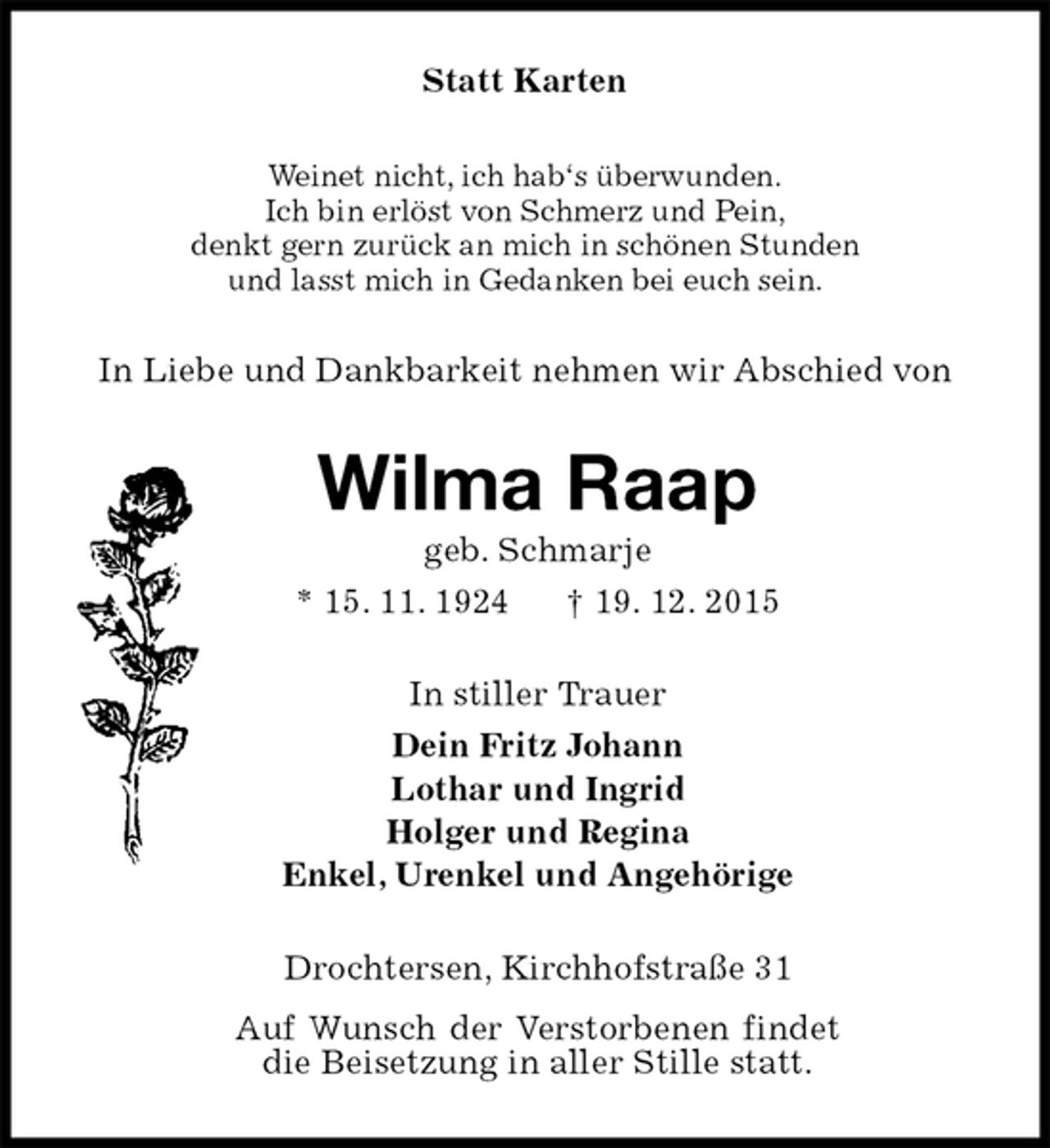 <p>Statt Karten<br />Weinet nicht, ich hab‘s überwunden.<br />Ich bin erlöst von Schmerz und Pein,<br />denkt gern zurück an mich in schönen Stunden<br />und lasst mich in Gedanken bei euch sein.<br />In Liebe und Dankbarkeit nehmen wir Abschied von<br />Wilma Raap<br />geb. Schmarje<br />* 15. 11. 1924 † 19. 12. 2015<br />In stiller Trauer<br />Dein Fritz Johann<br />Lothar und Ingrid<br />Holger und Regina<br />Enkel, Urenkel und Angehörige<br />Drochtersen, Kirchhofstraße 31<br />Auf Wunsch der Verstorbenen findet die Beisetzung in aller Stille statt.</p>