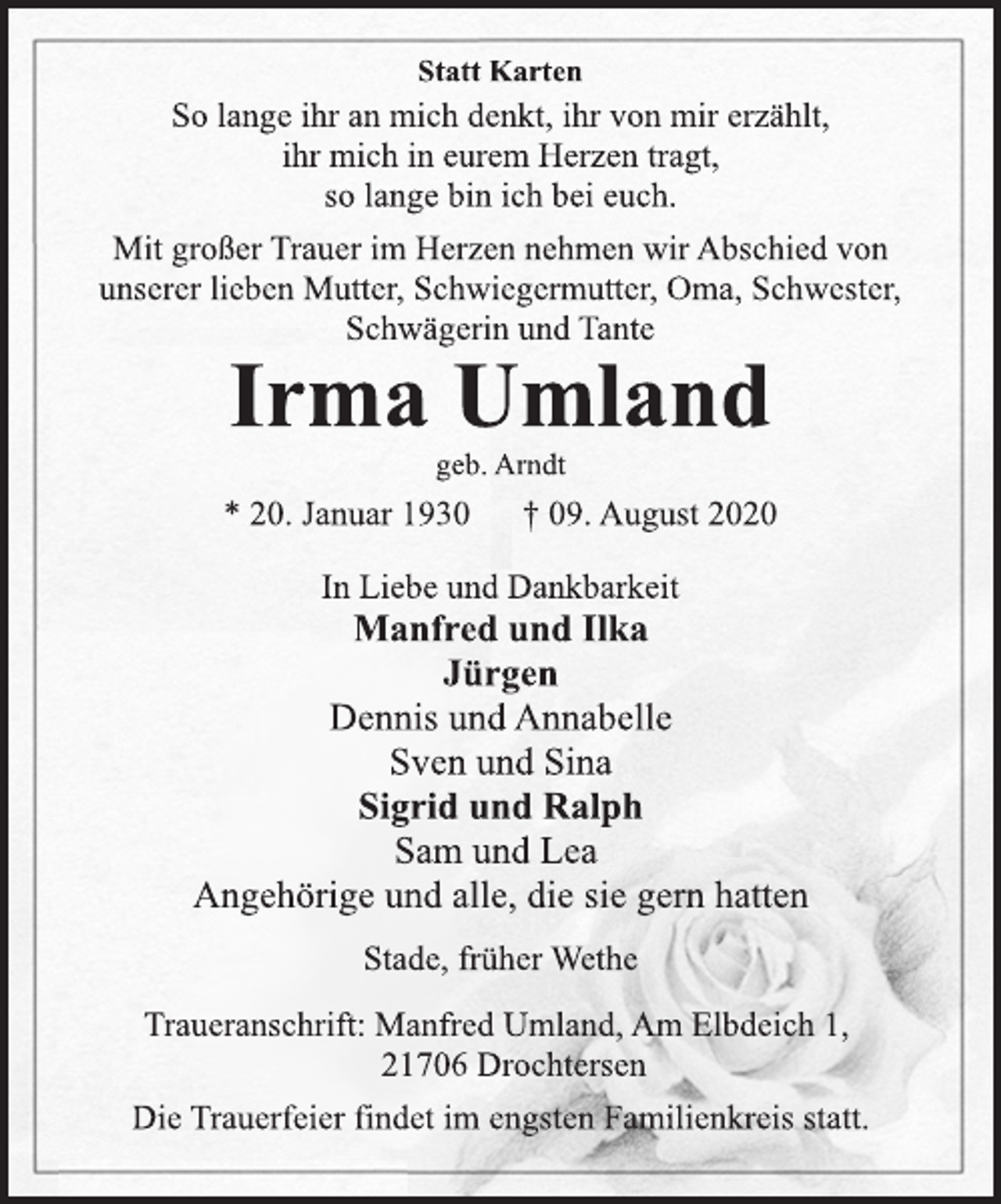 <p>Statt Karten</p>
<p>So lange ihr an mich denkt, ihr von mir erzählt,<br />ihr mich in eurem Herzen tragt,<br />so lange bin ich bei euch.</p>
<p>Mit großer Trauer im Herzen nehmen wir Abschied von<br />unserer lieben Mutter, Schwiegermutter, Oma, Schwester,<br />Schwägerin und Tante</p>
<p>Irma Umland</p>
<p>geb. Arndt</p>
<p>* 20. Januar 1930 † 09. August 2020</p>
<p>In Liebe und Dankbarkeit</p>
<p>Manfred und Ilka<br />Jürgen<br />Dennis und Annabelle<br />Sven und Sina<br />Sigrid und Ralph<br />Sam und Lea<br />Angehörige und alle, die sie gern hatten</p>
<p>Stade, früher Wethe</p>
<p>Traueranschrift: Manfred Umland, Am Elbdeich 1,<br />21706 Drochtersen<br />Die Trauerfeier findet im engsten Familienkreis statt.</p>