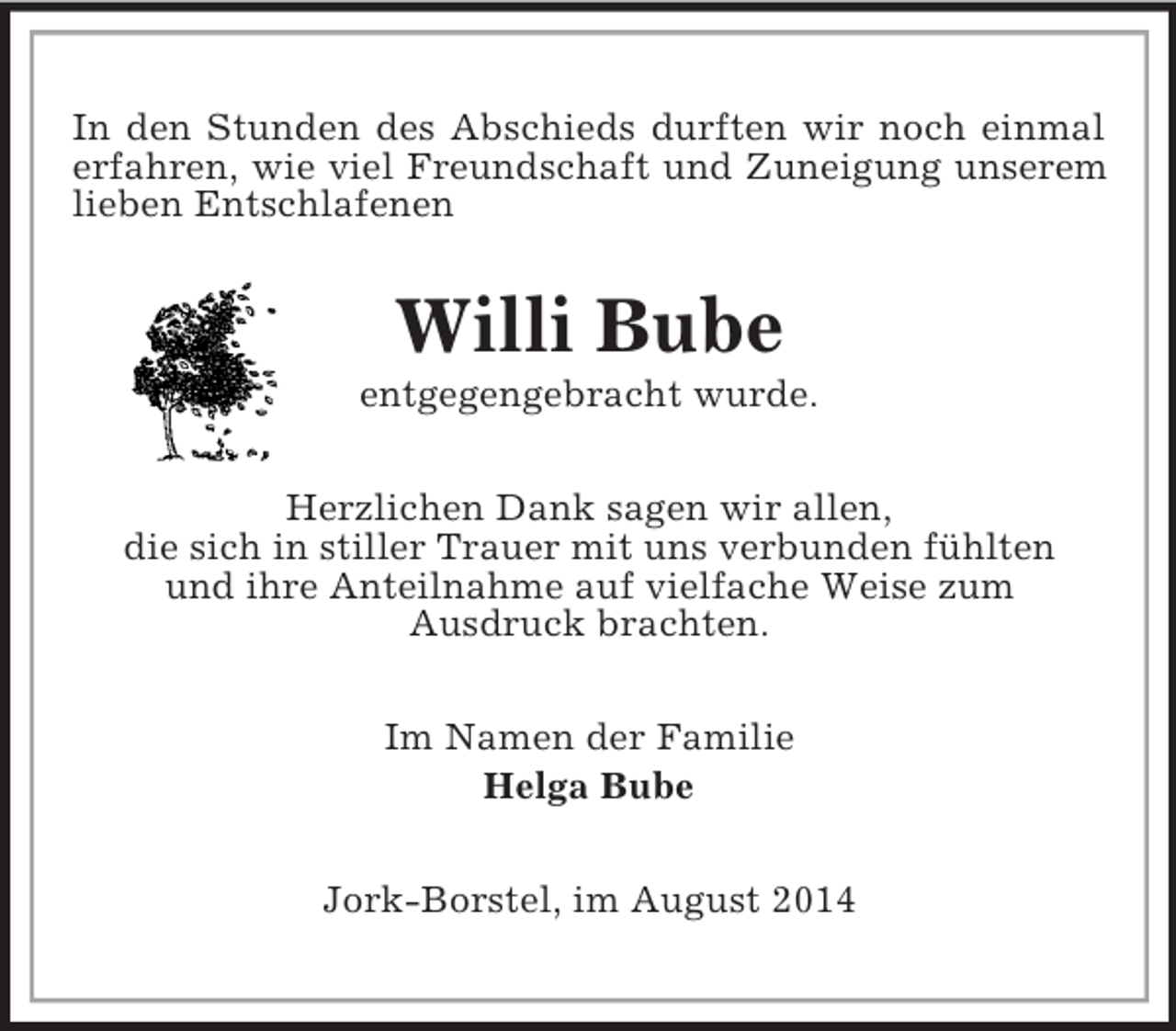 <p>In den Stunden des Abschieds durften wir noch einmal erfahren, wie viel Freundschaft und Zuneigung unserem lieben Entschlafenen<br />Willi Bube<br />entgegengebracht wurde.<br />Herzlichen Dank sagen wir allen,<br />die sich in stiller Trauer mit uns verbunden fühlten<br />und ihre Anteilnahme auf vielfache Weise zum<br />Ausdruck brachten.<br />Im Namen der Familie<br />Helga Bube<br />Jork-Borstel, im August 2014</p>