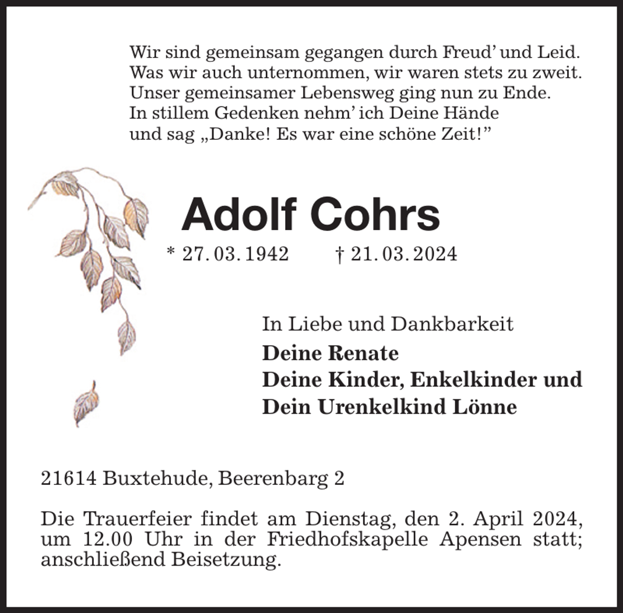 <p>Wir sind gemeinsam gegangen durch Freud' und Leid.<br />Was wir auch unternommen, wir waren stets zu zweit.<br />Unser gemeinsamer Lebensweg ging nun zu Ende.<br />In stillem Gedenken nehm' ich Deine Hände<br />und sag „Danke! Es war eine schöne Zeit!”<br />Adolf Cohrs<br />* 27. 03. 1942 † 21. 03. 2024<br />In Liebe und Dankbarkeit<br />Deine Renate<br />Deine Kinder, Enkelkinder und<br />Dein Urenkelkind Lönne<br />21614 Buxtehude, Beerenbarg 2</p><p>Die Trauerfeier findet am Dienstag, den 2. April 2024, um 12.00 Uhr in der Friedhofskapelle Apensen statt;<br />anschließend Beisetzung.</p>