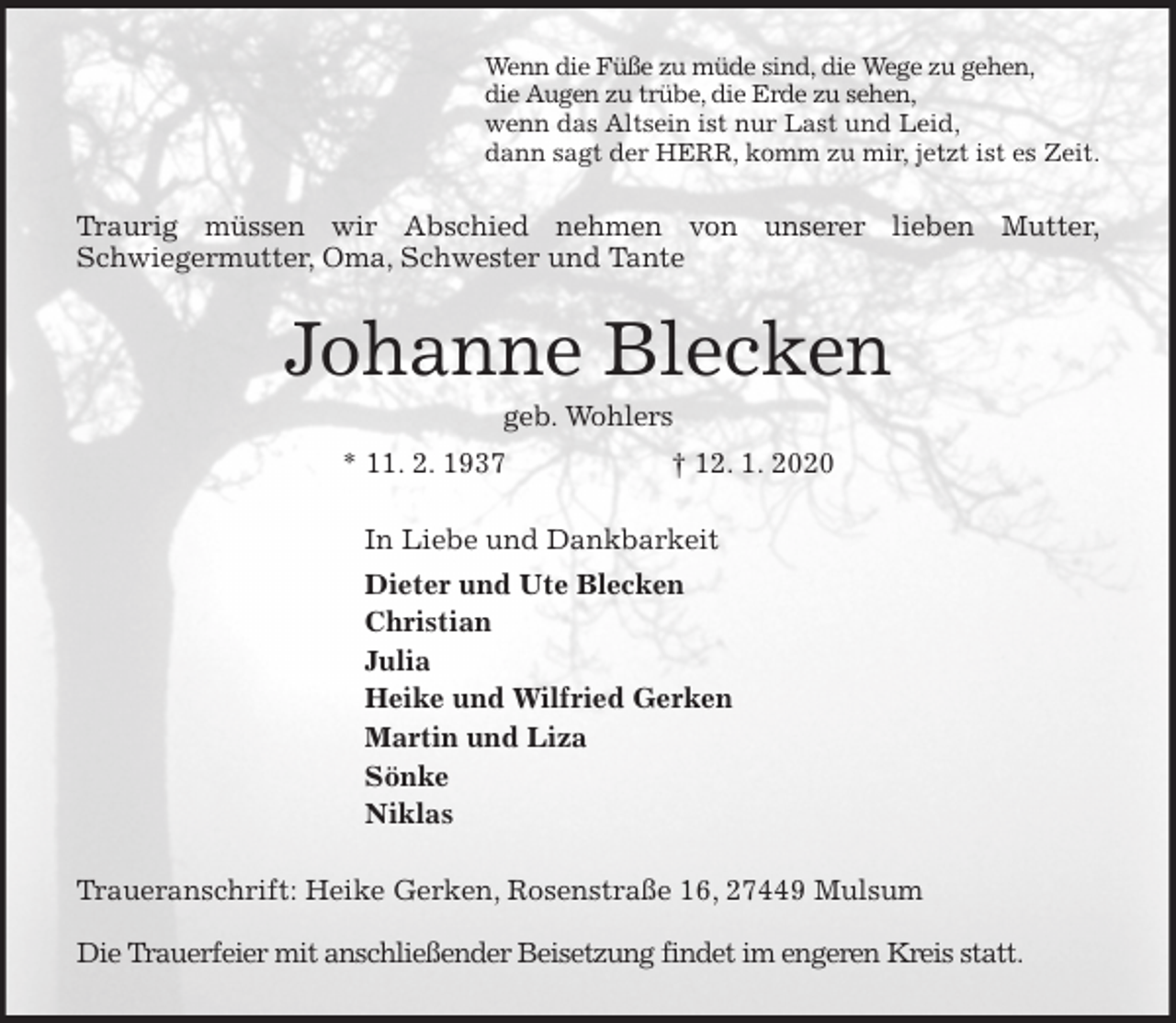 <p>Wenn die Füße zu müde sind, die Wege zu gehen,<br />die Augen zu trübe, die Erde zu sehen,<br />wenn das Altsein ist nur Last und Leid,<br />dann sagt der HERR, komm zu mir, jetzt ist es Zeit.<br />Traurig müssen wir Abschied nehmen von unserer lieben Mutter,<br />Schwiegermutter, Oma, Schwester und Tante<br />Johanne Blecken<br />geb. Wohlers<br />* 11. 2. 1937 † 12. 1. 2020<br />In Liebe und Dankbarkeit<br />Dieter und Ute Blecken<br />Christian<br />Julia<br />Heike und Wilfried Gerken<br />Martin und Liza<br />Sönke<br />Niklas<br />Traueranschrift: Heike Gerken, Rosenstraße 16, 27449 Mulsum</p>
<p>Die Trauerfeier mit anschließender Beisetzung findet im engeren Kreis statt.</p>