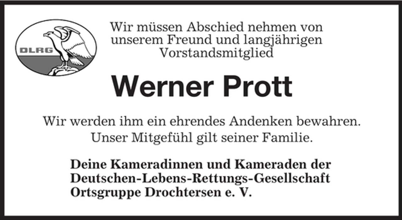 <p>Wir müssen Abschied nehmen von<br />unserem Freund und langjährigen<br />Vorstandsmitglied<br />Werner Prott<br />Wir werden ihm ein ehrendes Andenken bewahren.<br />Unser Mitgefühl gilt seiner Familie.<br />Deine Kameradinnen und Kameraden der<br />Deutschen-Lebens-Rettungs- Gesellschaft<br />Ortsgruppe Drochtersen e. V.</p>