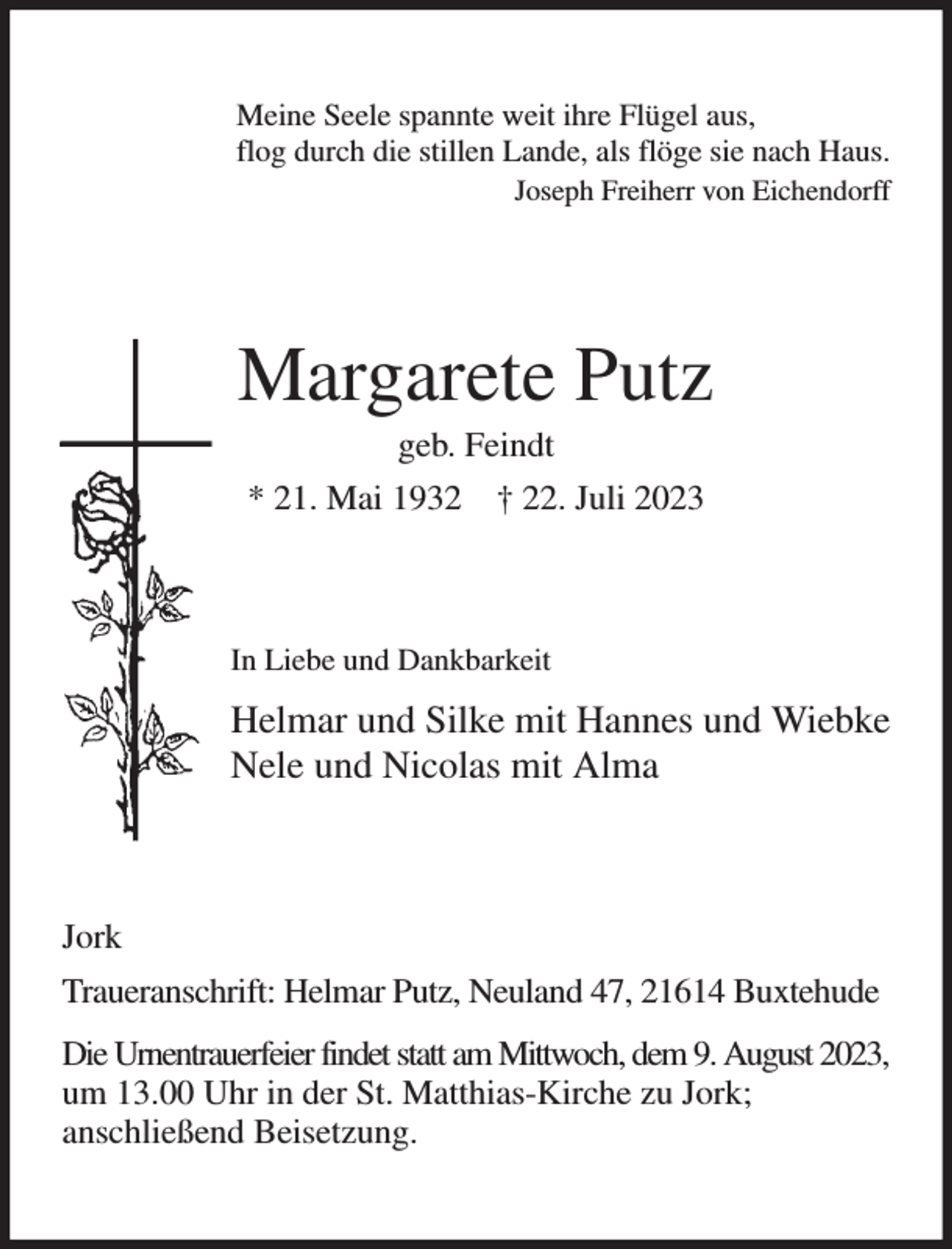 <p>Meine Seele spannte weit ihre Flügel aus,<br />flog durch die stillen Lande, als flöge sie nach Haus.<br />Joseph Freiherr von Eichendorff<br />Margarete Putz<br />geb. Feindt<br />* 21. Mai 1932 † 22. Juli 2023<br />In Liebe und Dankbarkeit<br />Helmar und Silke mit Hannes und Wiebke<br />Nele und Nicolas mit Alma<br />Jork<br />Traueranschrift: Helmar Putz, Neuland 47, 21614 Buxtehude<br />Die Urnentrauerfeier findet statt am Mittwoch, dem 9. August 2023,<br />um 13.00 Uhr in der St. Matthias-Kirche zu Jork;<br />anschließend Beisetzung.</p>