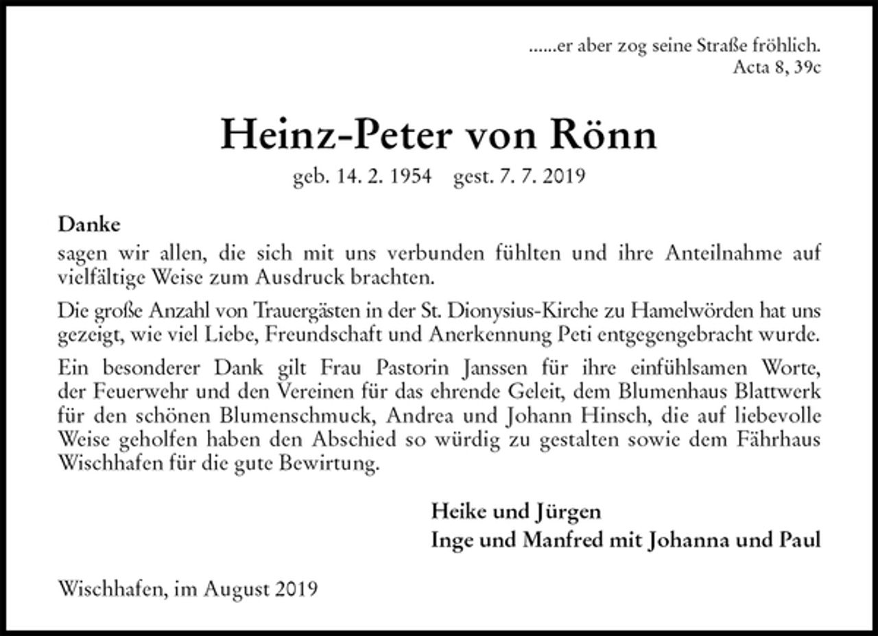 <p>......er aber zog seine Straße fröhlich.<br />Acta 8, 39c<br />Heinz-Peter von Rönn<br />geb. 14. 2. 1954 gest. 7. 7. 2019<br />Danke<br />sagen wir allen, die sich mit uns verbunden fühlten und ihre Anteilnahme auf<br />vielfältige Weise zum Ausdruck brachten.<br />Die große Anzahl von Trauergästen in der St. Dionysius-Kirche zu Hamelwörden hat uns<br />gezeigt, wie viel Liebe, Freundschaft und Anerkennung Peti entgegengebracht wurde.<br />Ein besonderer Dank gilt Frau Pastorin Janssen für ihre einfühlsamen Worte,<br />der Feuerwehr und den Vereinen für das ehrende Geleit, dem Blumenhaus Blattwerk<br />für den schönen Blumenschmuck, Andrea und Johann Hinsch, die auf liebevolle<br />Weise geholfen haben den Abschied so würdig zu gestalten sowie dem Fährhaus<br />Wischhafen für die gute Bewirtung.<br />Heike und Jürgen<br />Inge und Manfred mit Johanna und Paul<br />Wischhafen, im August 2019</p>