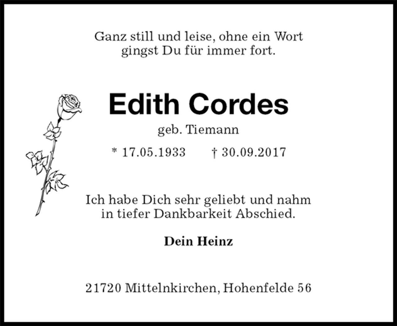 <p>Ganz still und leise, ohne ein Wort<br />gingst Du für immer fort.<br />Edith Cordes<br />geb. Tiemann<br />* 17.05.1933 † 30.09.2017<br />Ich habe Dich sehr geliebt und nahm<br />in tiefer Dankbarkeit Abschied.</p><p>Dein Heinz<br />21720 Mittelnkirchen, Hohenfelde 56</p>