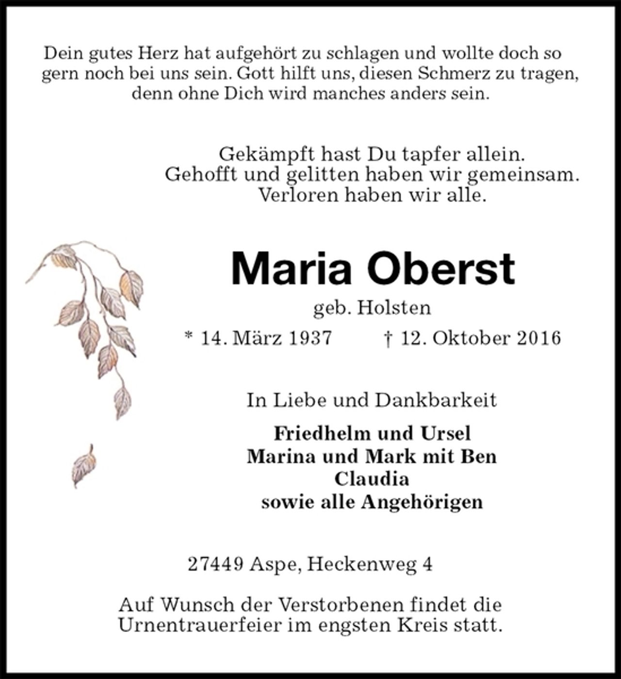 <p>Dein gutes Herz hat aufgehört zu schlagen und wollte doch so gern noch bei uns sein. Gott hilft uns, diesen Schmerz zu tragen,<br />denn ohne Dich wird manches anders sein.<br />Gekämpft hast Du tapfer allein.<br />Gehofft und gelitten haben wir gemeinsam.<br />Verloren haben wir alle.<br />Maria Oberst<br />geb. Holsten<br />* 14. März 1937 † 12. Oktober 2016<br />In Liebe und Dankbarkeit<br />Friedhelm und Ursel<br />Marina und Mark mit Ben<br />Claudia<br />sowie alle Angehörigen<br />27449 Aspe, Heckenweg 4</p><p>Auf Wunsch der Verstorbenen findet die<br />Urnentrauerfeier im engsten Kreis statt.</p>