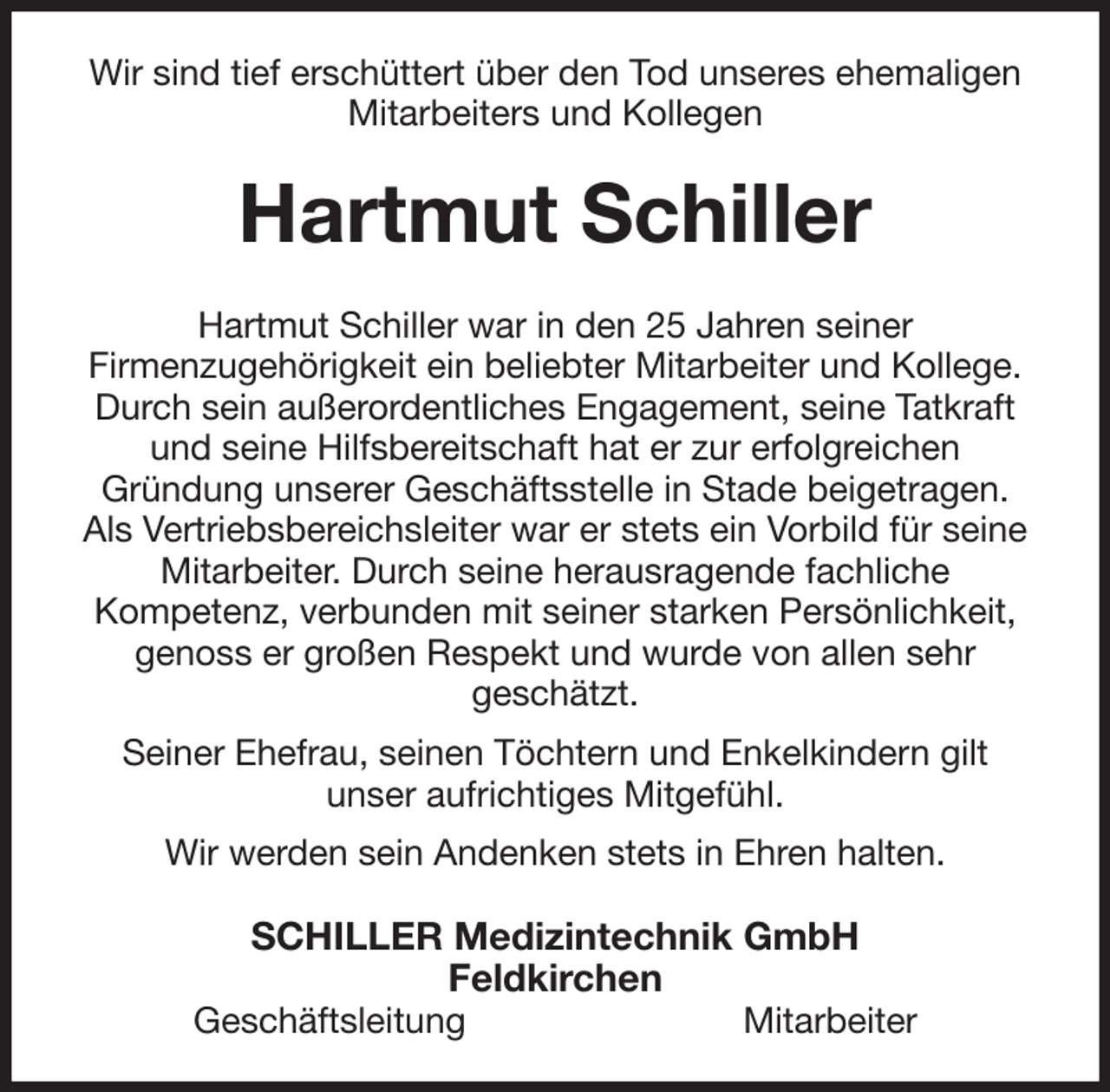 <p>Wir sind tief erschüttert über den Tod unseres ehemaligen Mitarbeiters und Kollegen<br />Hartmut Schiller<br />Hartmut Schiller war in den 25 Jahren seiner<br />Firmenzugehörigkeit ein beliebter Mitarbeiter und Kollege. Durch sein außerordentliches Engagement, seine Tatkraft und seine Hilfsbereitschaft hat er zur erfolgreichen<br />Gründung unserer Geschäftsstelle in Stade beigetragen. Als Vertriebsbereichsleiter war er stets ein Vorbild für seine Mitarbeiter. Durch seine herausragende fachliche<br />Kompetenz, verbunden mit seiner starken Persönlichkeit, genoss er großen Respekt und wurde von allen sehr<br />geschätzt.<br />Seiner Ehefrau, seinen Töchtern und Enkelkindern gilt<br />unser aufrichtiges Mitgefühl.<br />Wir werden sein Andenken stets in Ehren halten.<br />SCHILLER Medizintechnik GmbH<br />Feldkirchen<br />Geschäftsleitung Mitarbeiter</p>