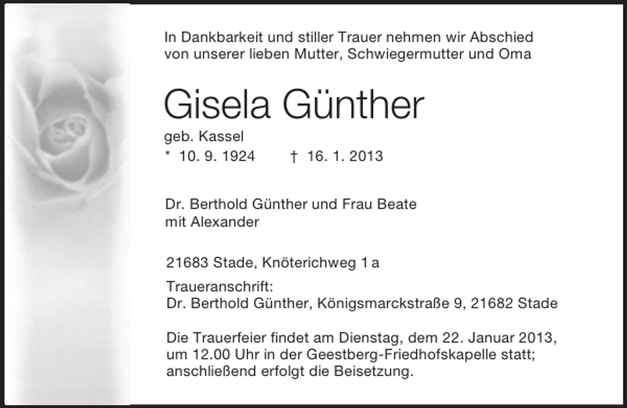 <p>In Dankbarkeit und stiller Trauer nehmen wir Abschied<br />von unserer lieben Mutter, Schwiegermutter und Oma<br />Gisela Günther<br />geb. Kassel<br />* 10. 9. 1924 † 16. 1. 2013<br />Dr. Berthold Günther und Frau Beate<br />mit Alexander<br />21683 Stade, Knöterichweg 1 a<br />Traueranschrift:<br />Dr. Berthold Günther, Königsmarckstraße 9, 21682 Stade</p>
<p>Die Trauerfeier findet am Dienstag, dem 22. Januar 2013,<br />um 12.00 Uhr in der Geestberg-Friedhofskapelle statt;<br />anschließend erfolgt die Beisetzung.</p>