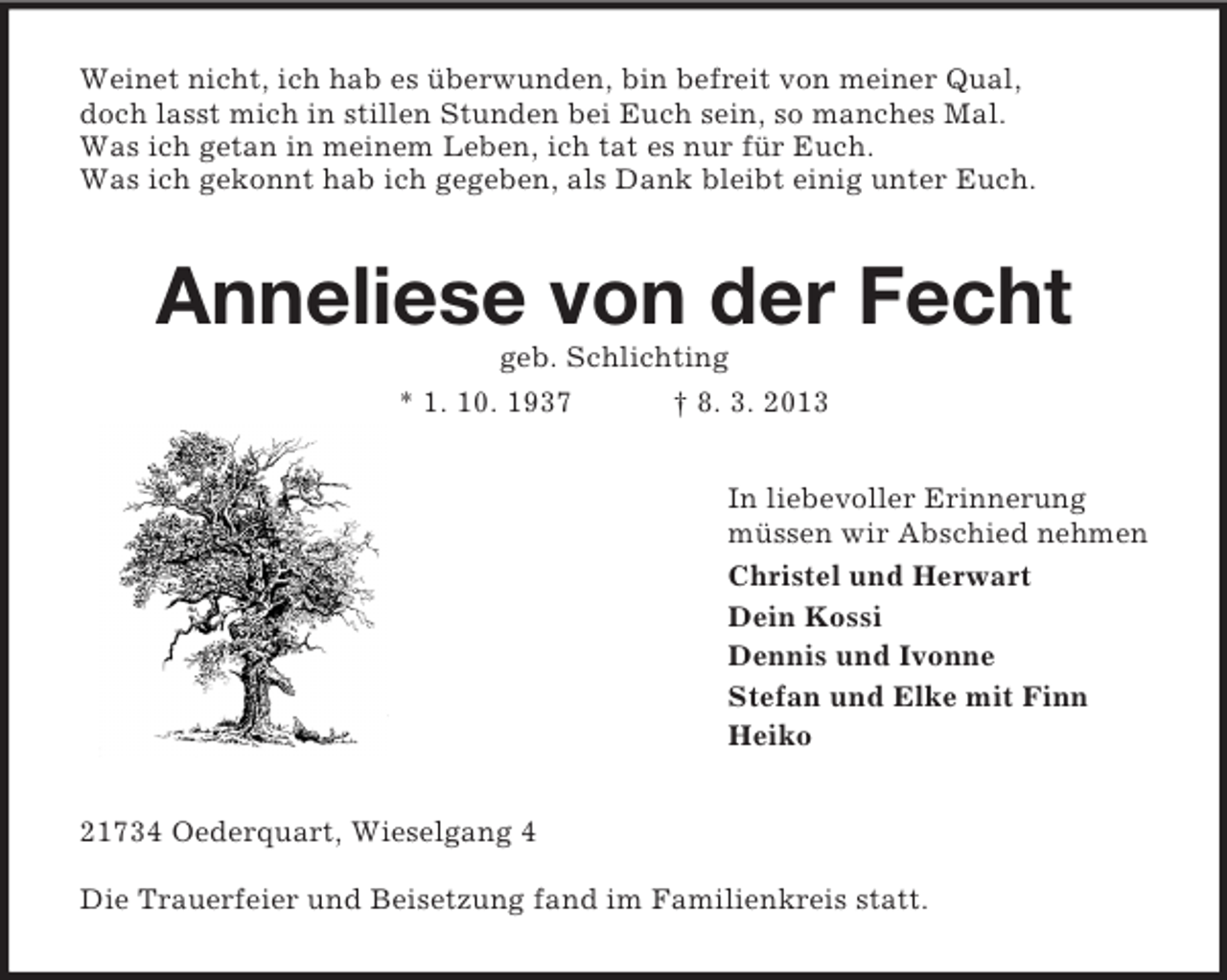 <p>Weinet nicht, ich hab es überwunden, bin befreit von meiner Qual,<br />doch lasst mich in stillen Stunden bei Euch sein, so manches Mal.<br />Was ich getan in meinem Leben, ich tat es nur für Euch.<br />Was ich gekonnt hab ich gegeben, als Dank bleibt einig unter Euch.</p><p>Anneliese von der Fecht<br />geb. Schlichting<br />* 1. 10. 1937</p><p>† 8. 3. 2013<br />In liebevoller Erinnerung<br />müssen wir Abschied nehmen<br />Christel und Herwart<br />Dein Kossi<br />Dennis und Ivonne<br />Stefan und Elke mit Finn<br />Heiko</p><p>21734 Oederquart, Wieselgang 4<br />Die Trauerfeier und Beisetzung fand im Familienkreis statt.</p>