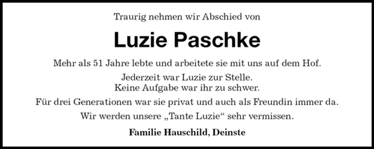 <p>Traurig nehmen wir Abschied von<br />Luzie Paschke<br />Mehr als 51 Jahre lebte und arbeitete sie mit uns auf dem Hof.<br />Jederzeit war Luzie zur Stelle.<br />Keine Aufgabe war ihr zu schwer.<br />Für drei Generationen war sie privat und auch als Freundin immer da.<br />Wir werden unsere „Tante Luzie“ sehr vermissen.<br />Familie Hauschild, Deinste</p>