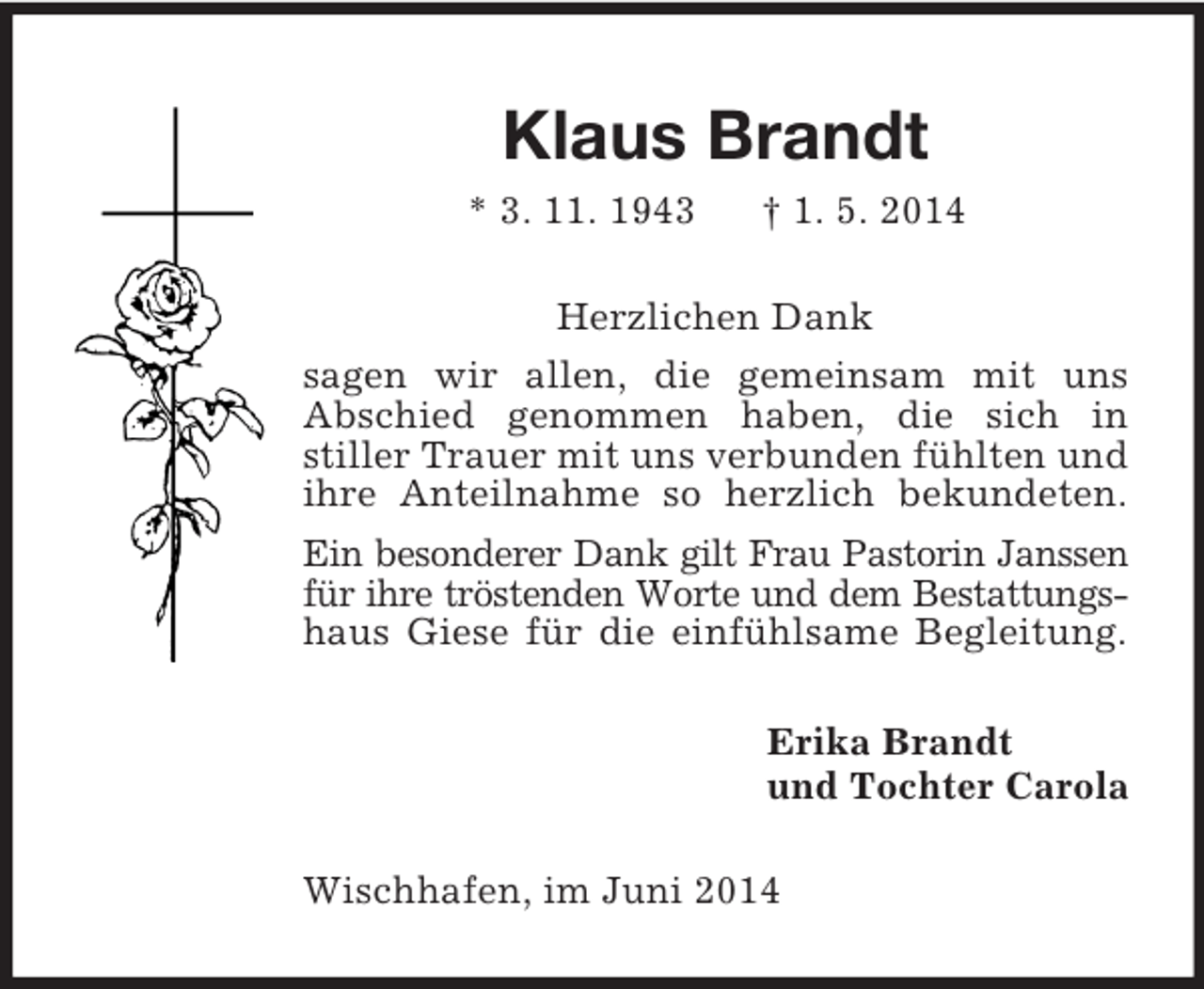 <p>Klaus Brandt<br />* 3. 11. 1943 † 1. 5. 2014<br />Herzlichen Dank<br />sagen wir allen, die gemeinsam mit uns<br />Abschied genommen haben, die sich in<br />stiller Trauer mit uns verbunden fühlten und<br />ihre Anteilnahme so herzlich bekundeten.<br />Ein besonderer Dank gilt Frau Pastorin Janssen<br />für ihre tröstenden Worte und dem Bestattungs-<br />haus Giese für die einfühlsame Begleitung.<br />Erika Brandt<br />und Tochter Carola<br />Wischhafen, im Juni 2014</p>