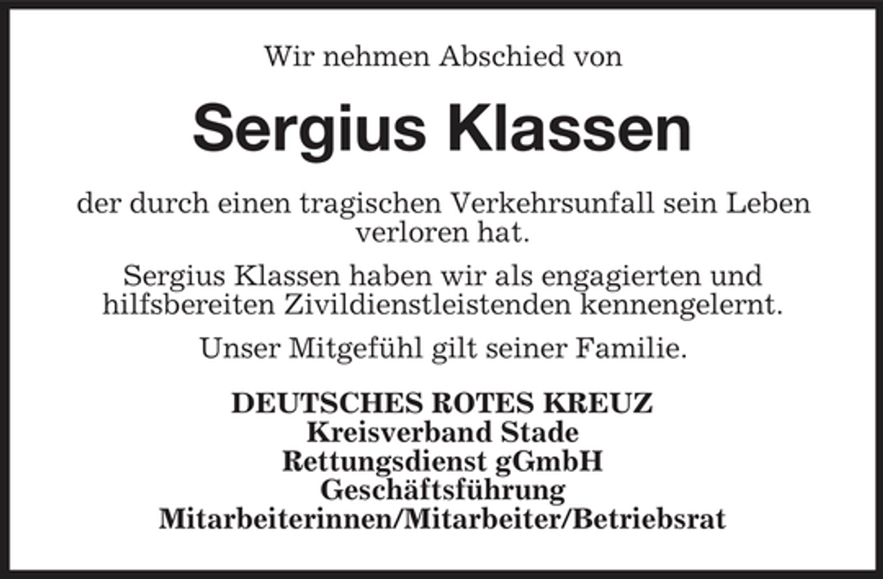 <p>Wir nehmen Abschied von</p><p>Sergius Klassen<br />der durch einen tragischen Verkehrsunfall sein Leben verloren hat. Sergius Klassen haben wir als engagierten und hilfsbereiten Zivildienstleistenden kennengelernt. Unser Mitgefühl gilt seiner Familie. DEUTSCHES ROTES KREUZ Kreisverband Stade Rettungsdienst gGmbH Geschäftsführung Mitarbeiterinnen/Mitarbeiter/ Betriebsrat</p>