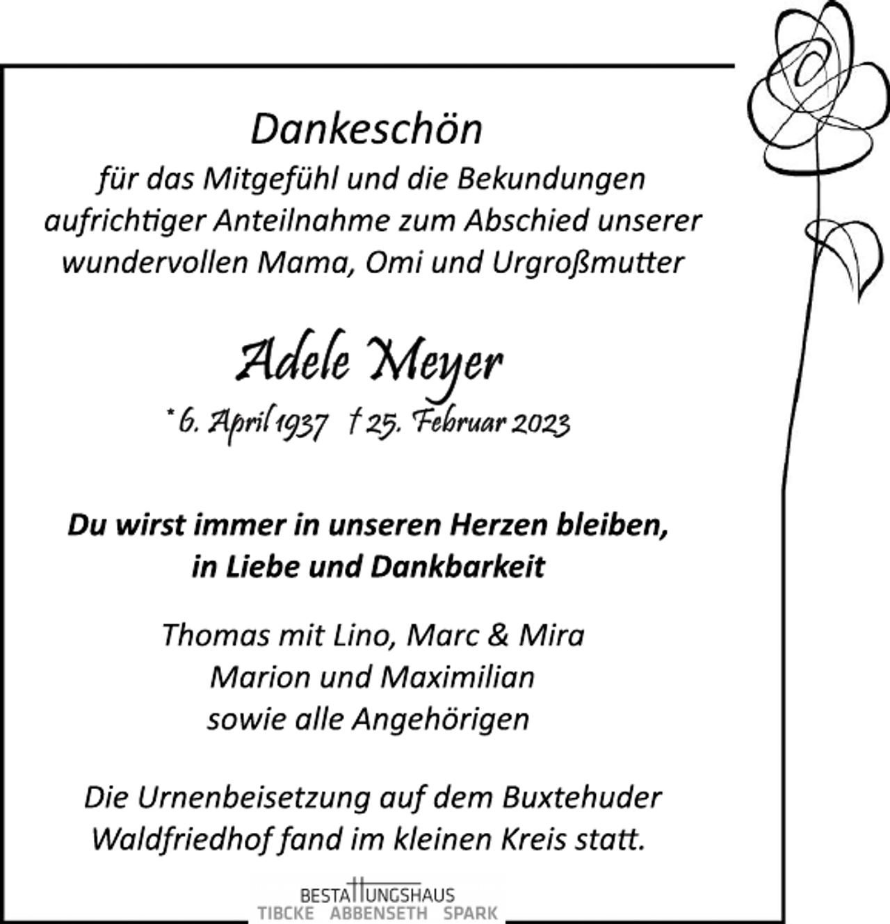 <p>Dankeschön<br />für das Mitgefühl und die Bekundungen<br />aufrichtiger Anteilnahme zum Abschied unserer<br />wundervollen Mama, Omi und Urgroßmutter<br />Adele Meyer<br />*6.April 1937 +25.Februar 2023<br />Du wirst immer in unseren Herzen bleiben,<br />in Liebe und Dankbarkeit<br />Thomas mit Lino, Marc &amp; Mira<br />Marion und Maximilian<br />sowie alle Angehörigen<br />Die Urnenbeisetzung auf dem Buxtehuder<br />Waldfriedhof fand im kleinen Kreis statt.</p>