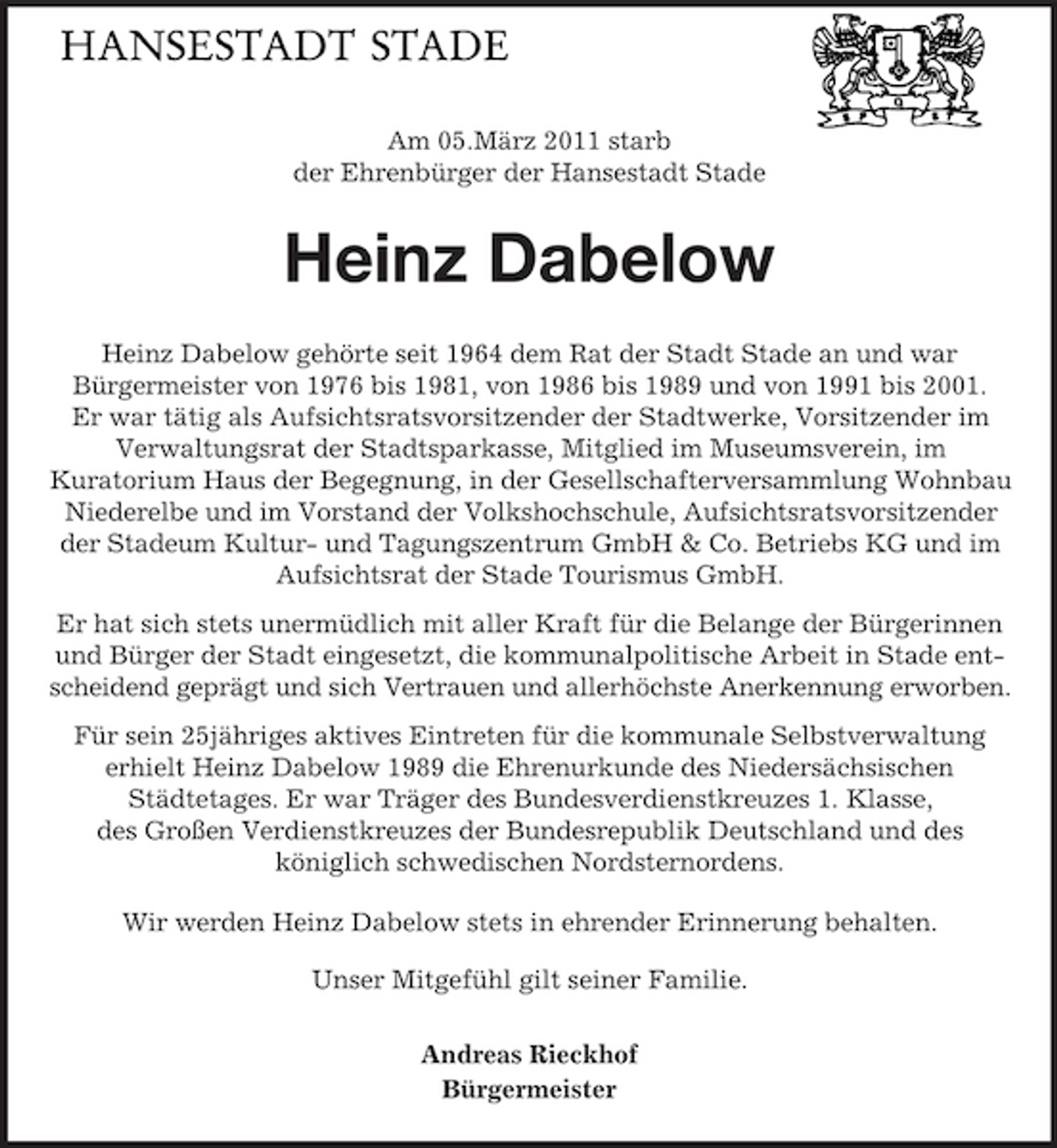 <p>Am 05.März 2011 starb der Ehrenbürger der Hansestadt Stade</p><p>Heinz Dabelow<br />Heinz Dabelow gehörte seit 1964 dem Rat der Stadt Stade an und war Bürgermeister von 1976 bis 1981, von 1986 bis 1989 und von 1991 bis 2001. Er war tätig als Aufsichtsratsvorsitzender der Stadtwerke, Vorsitzender im Verwaltungsrat der Stadtsparkasse, Mitglied im Museumsverein, im Kuratorium Haus der Begegnung, in der Gesellschafterversammlung Wohnbau Niederelbe und im Vorstand der Volkshochschule, Aufsichtsratsvorsitzender der Stadeum Kultur- und Tagungszentrum GmbH &amp; Co. Betriebs KG und im Aufsichtsrat der Stade Tourismus GmbH. Er hat sich stets unermüdlich mit aller Kraft für die Belange der Bürgerinnen und Bürger der Stadt eingesetzt, die kommunalpolitische Arbeit in Stade entscheidend geprägt und sich Vertrauen und allerhöchste Anerkennung erworben. Für sein 25jähriges aktives Eintreten für die kommunale Selbstverwaltung erhielt Heinz Dabelow 1989 die Ehrenurkunde des Niedersächsischen Städtetages. Er war Träger des Bundesverdienstkreuzes 1. Klasse, des Großen Verdienstkreuzes der Bundesrepublik Deutschland und des königlich schwedischen Nordsternordens. Wir werden Heinz Dabelow stets in ehrender Erinnerung behalten. Unser Mitgefühl gilt seiner Familie. Andreas Rieckhof Bürgermeister</p>