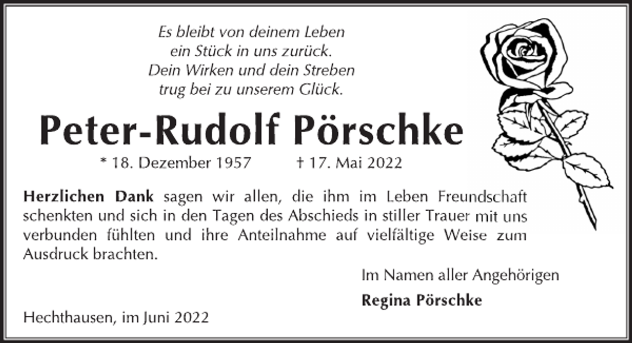 <p>Es bleibt von deinem Leben<br />ein Stück in uns zurück.<br />Dein Wirken und dein Streben<br />trug bei zu unserem Glück.<br />Peter-Rudolf Pörschke<br />* 18. Dezember 1957 † 17. Mai 2022<br />Herzlichen Dank sagen wir allen, die ihm im Leben Freundschaft<br />schenkten und sich in den Tagen des Abschieds in stiller Trauer mit uns<br />verbunden fühlten und ihre Anteilnahme auf vielfältige Weise zum<br />Ausdruck brachten.<br />Im Namen aller Angehörigen<br />Regina Pörschke<br />Hechthausen, im Juni 2022</p>