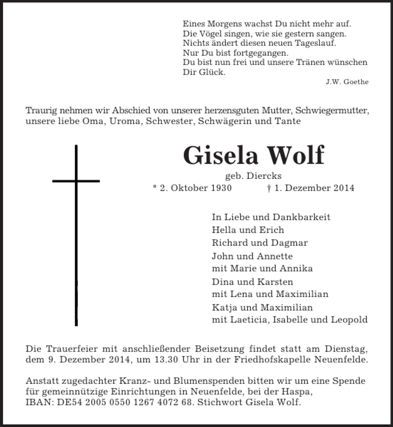 <p>Eines Morgens wachst Du nicht mehr auf.<br />Die Vögel singen, wie sie gestern sangen.<br />Nichts ändert diesen neuen Tageslauf.<br />Nur Du bist fortgegangen.<br />Du bist nun frei und unsere Tränen wünschen<br />Dir Glück.<br />J.W. Goethe<br />Traurig nehmen wir Abschied von unserer herzensguten Mutter, Schwiegermutter,<br />unsere liebe Oma, Uroma, Schwester, Schwägerin und Tante<br />Gisela Wolf<br />geb. Diercks<br />* 2. Oktober 1930 † 1. Dezember 2014<br />In Liebe und Dankbarkeit<br />Hella und Erich<br />Richard und Dagmar<br />John und Annette<br />mit Marie und Annika<br />Dina und Karsten<br />mit Lena und Maximilian<br />Katja und Maximilian<br />mit Laeticia, Isabelle und Leopold<br />Die Trauerfeier mit anschließender Beisetzung findet statt am Dienstag,<br />dem 9. Dezember 2014, um 13.30 Uhr in der Friedhofskapelle Neuenfelde.</p><p>Anstatt zugedachter Kranz- und Blumenspenden bitten wir um eine Spende für gemeinnützige Einrichtungen in Neuenfelde, bei der Haspa,<br />IBAN: DE54 2005 0550 1267 4072 68. Stichwort Gisela Wolf.</p>