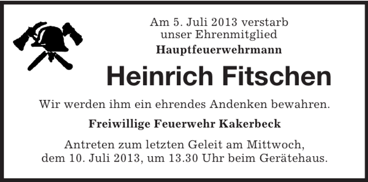 <p>Am 5. Juli 2013 verstarb<br />unser Ehrenmitglied<br />Hauptfeuerwehrmann</p><p>Heinrich Fitschen<br />Wir werden ihm ein ehrendes Andenken bewahren.<br />Freiwillige Feuerwehr Kakerbeck<br />Antreten zum letzten Geleit am Mittwoch,<br />dem 10. Juli 2013, um 13.30 Uhr beim Gerätehaus.</p>