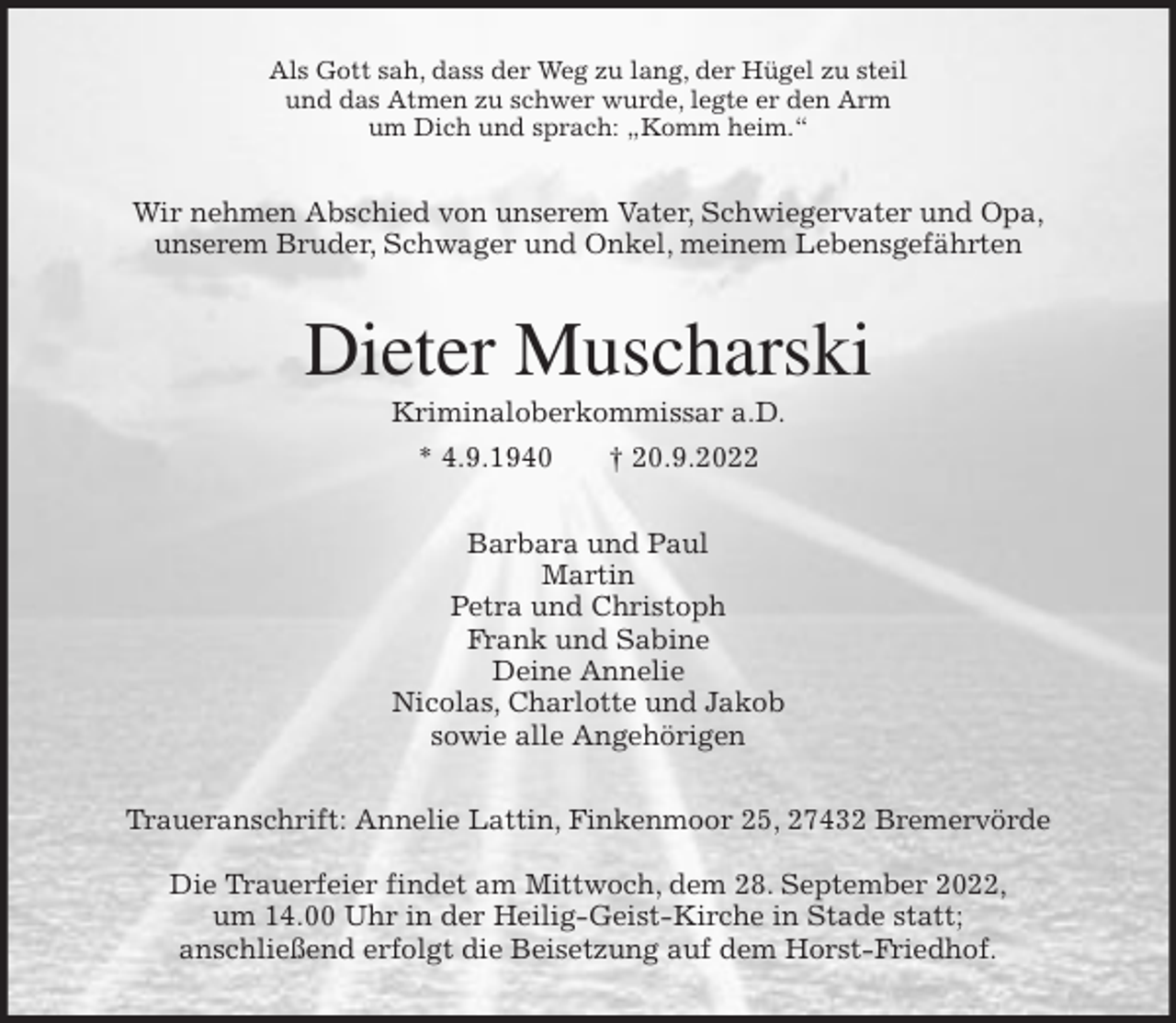 <p>Als Gott sah, dass der Weg zu lang, der Hügel zu steil<br />und das Atmen zu schwer wurde, legte er den Arm<br />um Dich und sprach: „Komm heim.“<br />Wir nehmen Abschied von unserem Vater, Schwiegervater und Opa,<br />unserem Bruder, Schwager und Onkel, meinem Lebensgefährten<br />Dieter Muscharski<br />Kriminaloberkommissar a.D.<br />* 4.9.1940 † 20.9.2022<br />Barbara und Paul<br />Martin<br />Petra und Christoph<br />Frank und Sabine<br />Deine Annelie<br />Nicolas, Charlotte und Jakob<br />sowie alle Angehörigen<br />Traueranschrift: Annelie Lattin, Finkenmoor 25, 27432 Bremervörde</p><p>Die Trauerfeier findet am Mittwoch, dem 28. September 2022,<br />um 14.00 Uhr in der Heilig-Geist-Kirche in Stade statt;<br />anschließend erfolgt die Beisetzung auf dem Horst-Friedhof.</p>