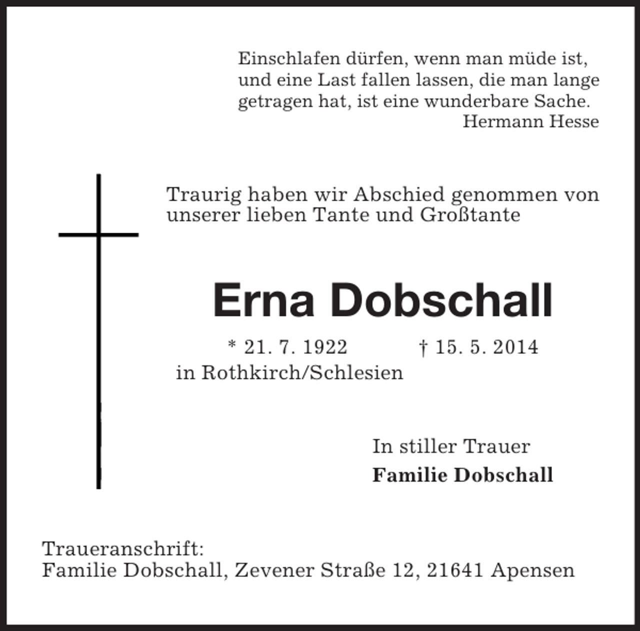 <p>Einschlafen dürfen, wenn man müde ist,<br />und eine Last fallen lassen, die man lange<br />getragen hat, ist eine wunderbare Sache.<br />Hermann Hesse<br />Traurig haben wir Abschied genommen von unserer lieben Tante und Großtante<br />Erna Dobschall<br />* 21. 7. 1922 † 15. 5. 2014<br />in Rothkirch/Schlesien<br />In stiller Trauer<br />Familie Dobschall<br />Traueranschrift:<br />Familie Dobschall, Zevener Straße 12, 21641 Apensen</p>