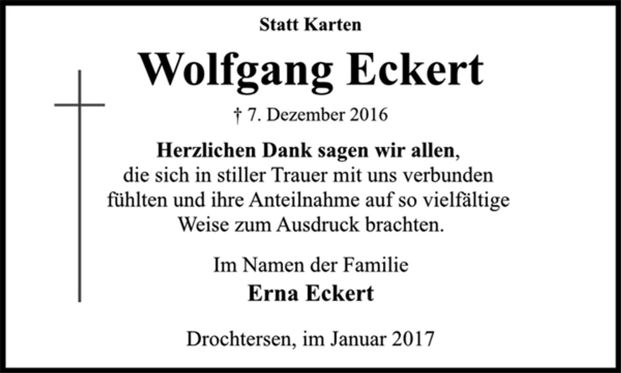 <p>Statt Karten<br />Wolfgang Eckert<br />† 7. Dezember 2016<br />Herzlichen Dank sagen wir allen,<br />die sich in stiller Trauer mit uns verbunden<br />fühlten und ihre Anteilnahme auf so vielfältige<br />Weise zum Ausdruck brachten.<br />Im Namen der Familie<br />Erna Eckert<br />Drochtersen, im Januar 2017</p>