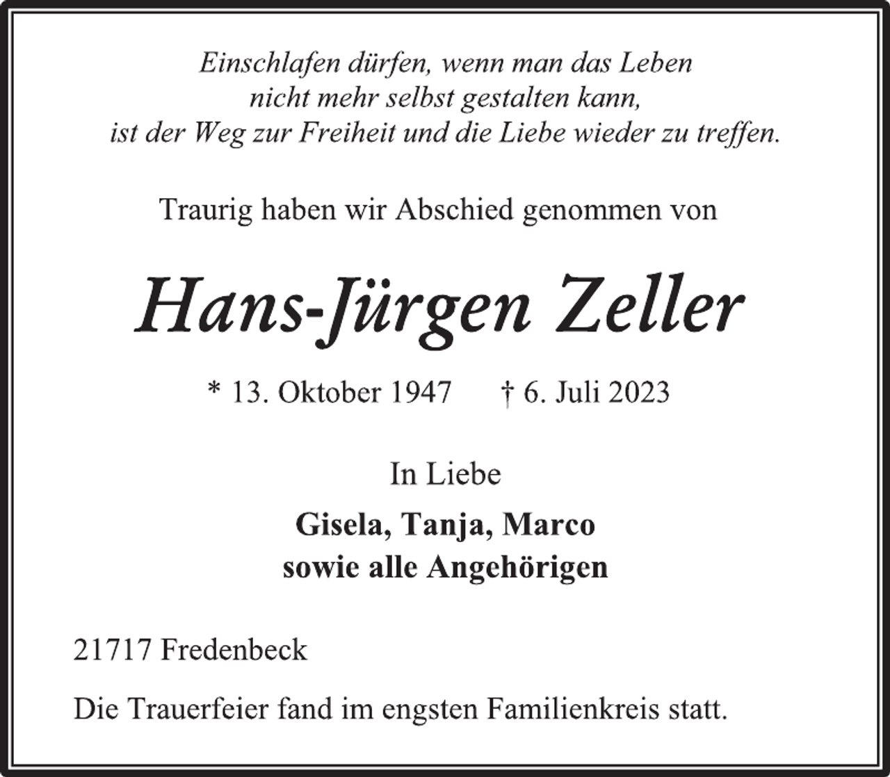 <p>Einschlafen dürfen, wenn man das Leben<br />nicht mehr selbst gestalten kann,<br />ist der Weg zur Freiheit und die Liebe wieder zu treffen.<br />Traurig haben wir Abschied genommen von<br />Hans-Jürgen Zeller<br />* 13. Oktober 1947 † 6. Juli 2023<br />In Liebe<br />Gisela, Tanja, Marco<br />sowie alle Angehörigen<br />21717 Fredenbeck<br />Die Trauerfeier fand im engsten Familienkreis statt.</p>