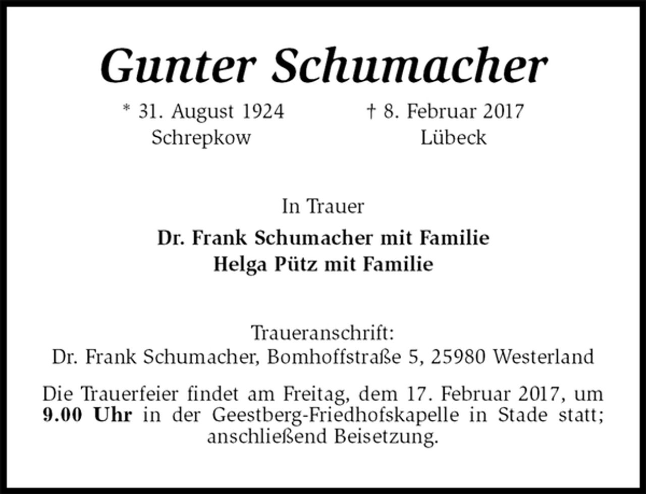 <p>Gunter Schumacher<br />* 31. August 1924 † 8. Februar 2017<br />Schrepkow Lübeck<br />In Trauer<br />Dr. Frank Schumacher mit Familie<br />Helga Pütz mit Familie<br />Traueranschrift:<br />Dr. Frank Schumacher, Bomhoffstraße 5, 25980 Westerland<br />Die Trauerfeier findet am Freitag, dem 17. Februar 2017, um 9.00 Uhr in der Geestberg-Friedhofskapelle in Stade statt; anschließend Beisetzung.</p>