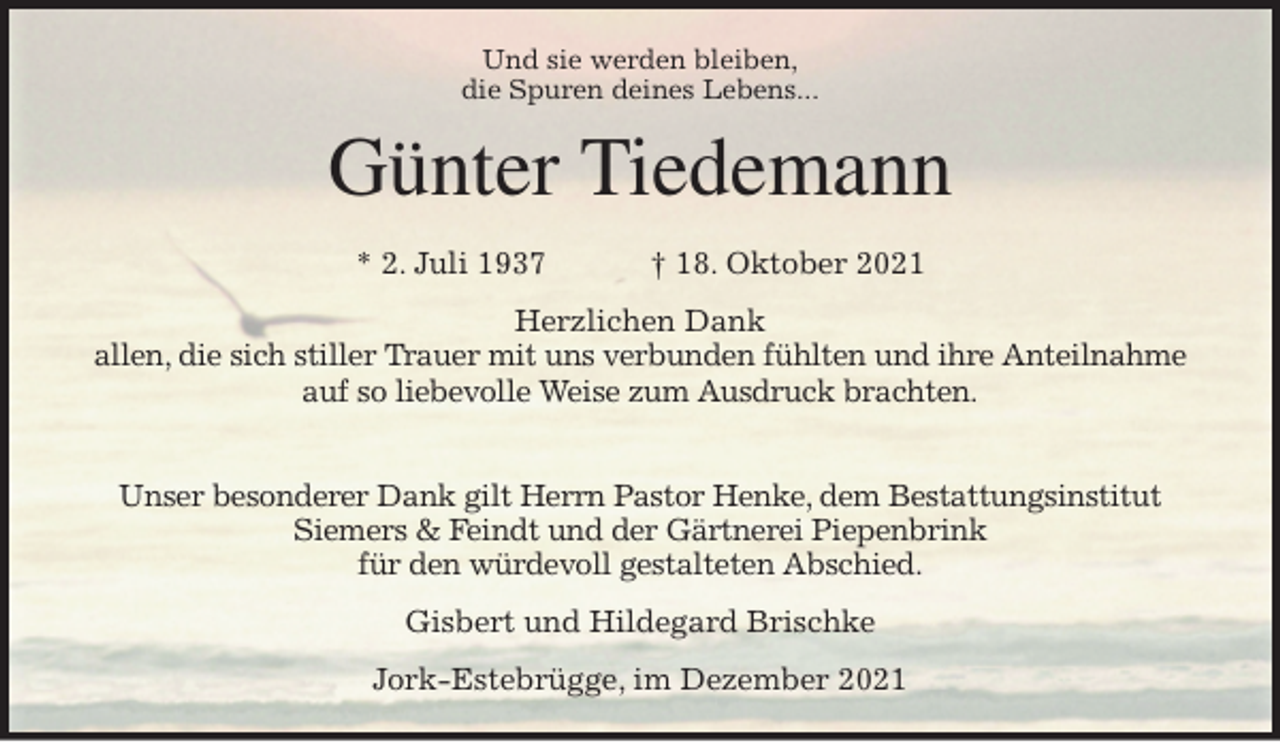 <p>Und sie werden bleiben,<br />die Spuren deines Lebens...<br />Günter Tiedemann</p>
<p>* 2. Juli 1937 † 18. Oktober 2021<br />Herzlichen Dank<br />allen, die sich stiller Trauer mit uns verbunden fühlten und ihre Anteilnahme<br />auf so liebevolle Weise zum Ausdruck brachten.</p>
<p>Unser besonderer Dank gilt Herrn Pastor Henke, dem Bestattungsinstitut<br />Siemers &amp; Feindt und der Gärtnerei Piepenbrink<br />für den würdevoll gestalteten Abschied.<br />Gisbert und Hildegard Brischke<br />Jork-Estebrügge, im Dezember 2021</p>