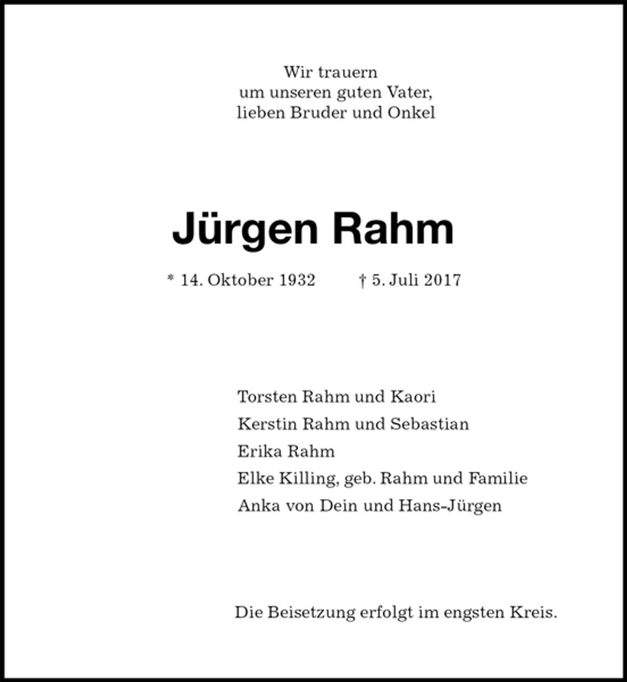 <p>Wir trauern<br />um unseren guten Vater,<br />lieben Bruder und Onkel<br />Jürgen Rahm<br />* 14. Oktober 1932 † 5. Juli 2017<br />Torsten Rahm und Kaori<br />Kerstin Rahm und Sebastian<br />Erika Rahm<br />Elke Killing, geb. Rahm und Familie<br />Anka von Dein und Hans-Jürgen<br />Die Beisetzung erfolgt im engsten Kreis.</p>