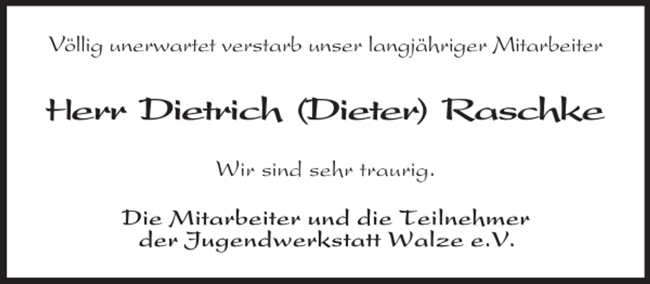 <p>Völlig unerwartet verstarb unser langjähriger Mitarbeiter</p><p>Herr Dietrich (Dieter) Raschke<br />Wir sind sehr traurig.<br />Die Mitarbeiter und die Teilnehmer<br />der Jugendwerkstatt Walze e.V.</p>