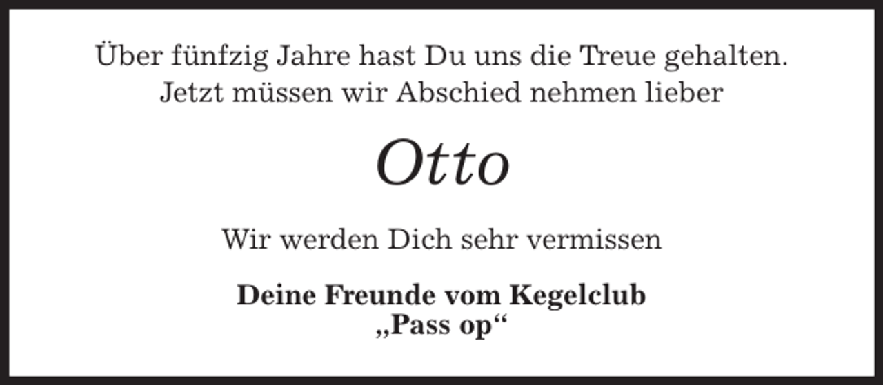 <p>Über fünfzig Jahre hast Du uns die Treue gehalten.<br />Jetzt müssen wir Abschied nehmen lieber<br />Otto<br />Wir werden Dich sehr vermissen<br />Deine Freunde vom Kegelclub<br />„Pass op“</p>