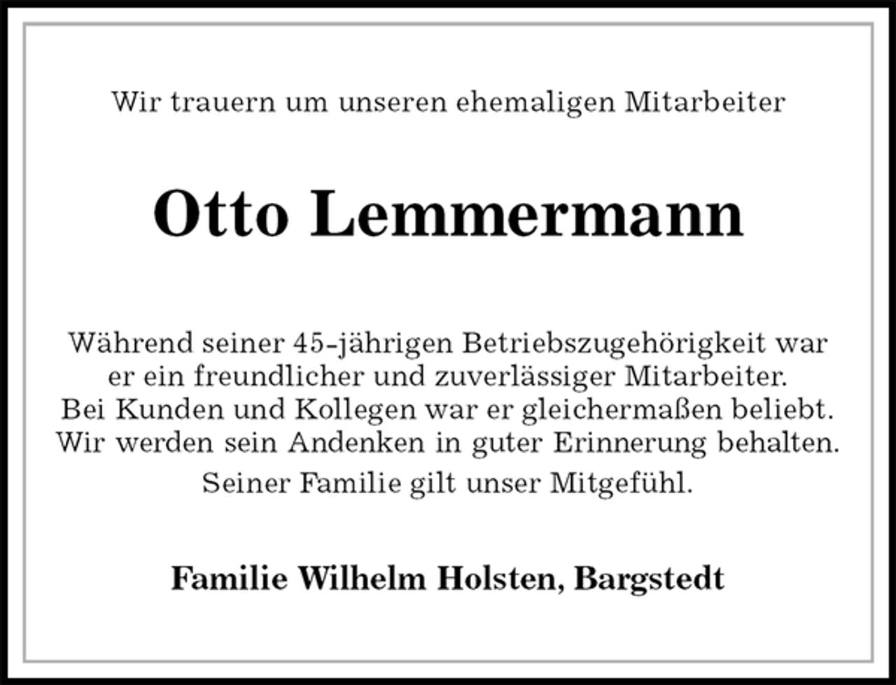 <p>Wir trauern um unseren ehemaligen Mitarbeiter<br />Otto Lemmermann<br />Während seiner 45-jährigen Betriebszugehörigkeit war er ein freundlicher und zuverlässiger Mitarbeiter.<br />Bei Kunden und Kollegen war er gleichermaßen beliebt.<br />Wir werden sein Andenken in guter Erinnerung behalten.<br />Seiner Familie gilt unser Mitgefühl.<br />Familie Wilhelm Holsten, Bargstedt</p>