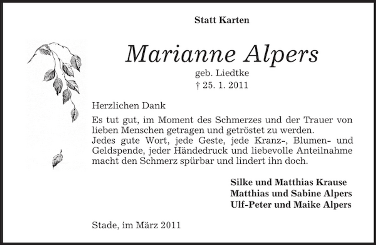 <p>Statt Karten</p><p>Marianne Alpers<br />geb. Liedtke † 25. 1. 2011 Herzlichen Dank Es tut gut, im Moment des Schmerzes und der Trauer von lieben Menschen getragen und getröstet zu werden. Jedes gute Wort, jede Geste, jede Kranz-, Blumen- und Geldspende, jeder Händedruck und liebevolle Anteilnahme macht den Schmerz spürbar und lindert ihn doch. Silke und Matthias Krause Matthias und Sabine Alpers Ulf-Peter und Maike Alpers Stade, im März 2011</p>