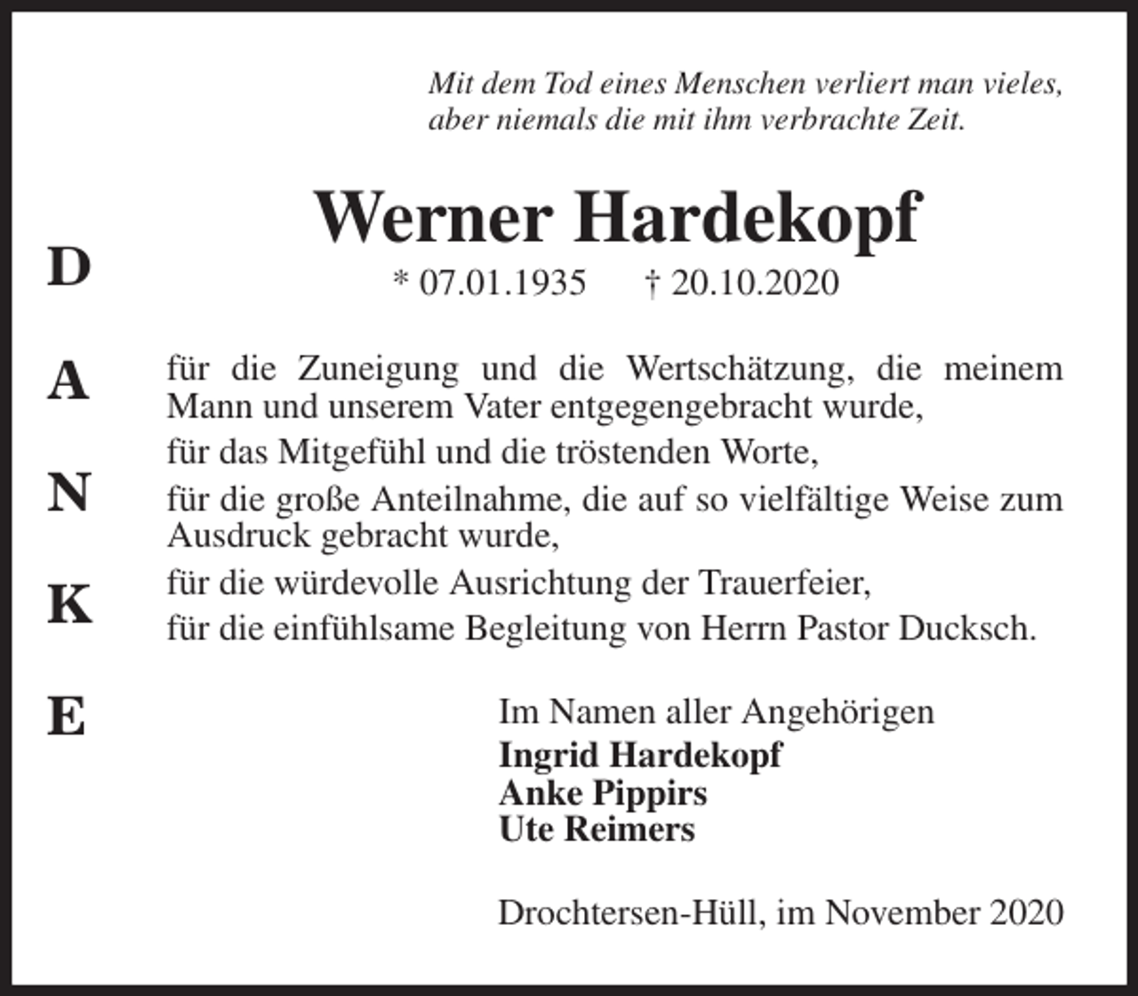 <p>Mit dem Tod eines Menschen verliert man vieles,<br />aber niemals die mit ihm verbrachte Zeit.<br />Werner Hardekopf<br />* 07.01.1935 † 20.10.2020<br />für die Zuneigung und die Wertschätzung, die meinem Mann und unserem Vater entgegengebracht wurde,<br />für das Mitgefühl und die tröstenden Worte,<br />für die große Anteilnahme, die auf so vielfältige Weise zum Ausdruck gebracht wurde,<br />für die würdevolle Ausrichtung der Trauerfeier,<br />für die einfühlsame Begleitung von Herrn Pastor Ducksch.<br />Im Namen aller Angehörigen<br />Ingrid Hardekopf<br />Anke Pippirs<br />Ute Reimers<br />Drochtersen-Hüll, im November 2020</p>
<p>D</p>
<p>A</p>
<p>N</p>
<p>K</p>
<p>E</p>