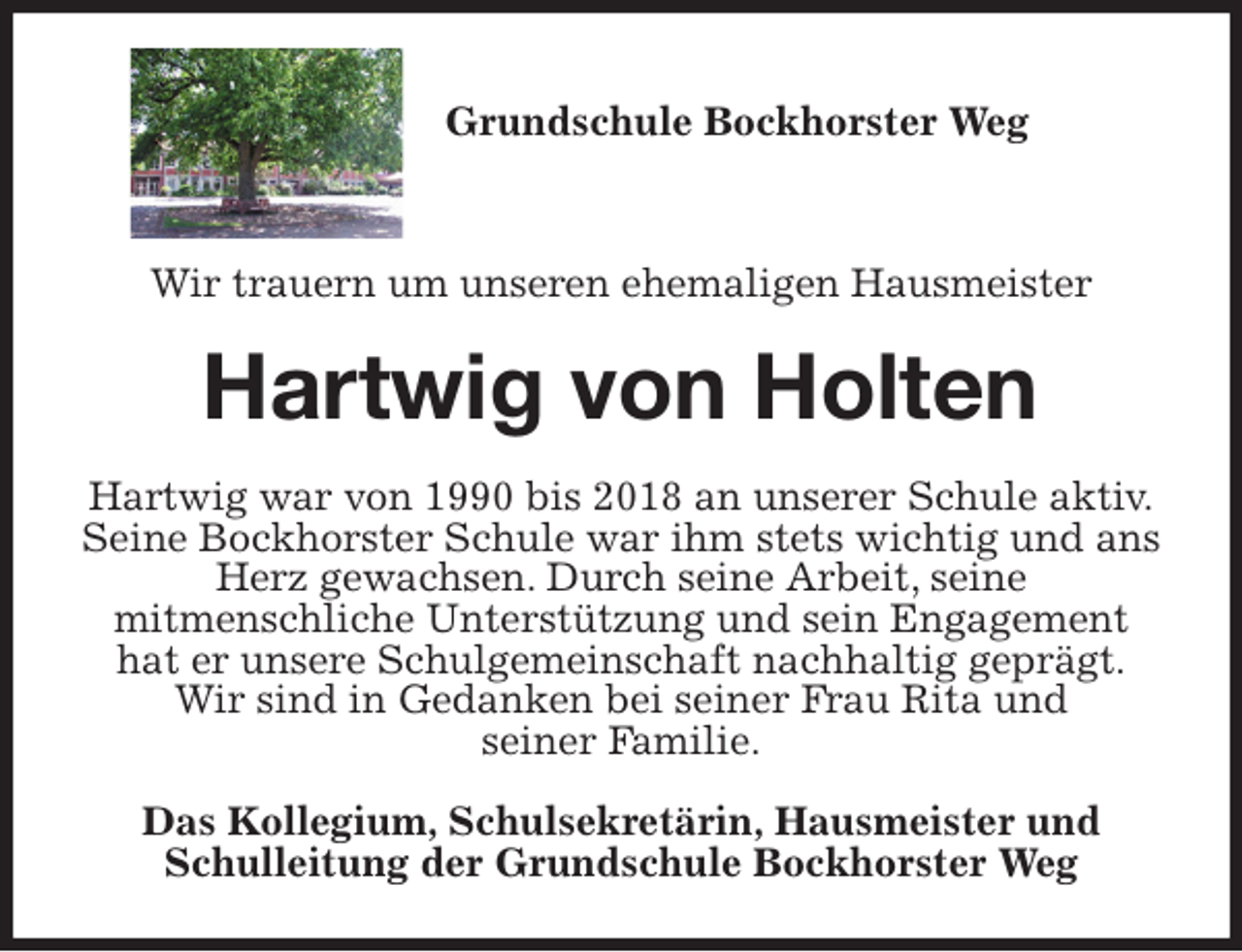 <p>Grundschule Bockhorster Weg</p>
<p>Wir trauern um unseren ehemaligen Hausmeister<br />Hartwig von Holten<br />Hartwig war von 1990 bis 2018 an unserer Schule aktiv.<br />Seine Bockhorster Schule war ihm stets wichtig und ans Herz gewachsen. Durch seine Arbeit, seine<br />mitmenschliche Unterstützung und sein Engagement hat er unsere Schulgemeinschaft nachhaltig geprägt.<br />Wir sind in Gedanken bei seiner Frau Rita und<br />seiner Familie.<br />Das Kollegium, Schulsekretärin, Hausmeister und Schulleitung der Grundschule Bockhorster Weg</p>