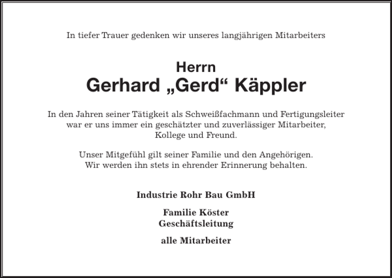 <p>In tiefer Trauer gedenken wir unseres langjährigen Mitarbeiters</p><p>Herrn</p><p>Gerhard „Gerd“ Käppler<br />In den Jahren seiner Tätigkeit als Schweißfachmann und Fertigungsleiter<br />war er uns immer ein geschätzter und zuverlässiger Mitarbeiter,<br />Kollege und Freund.<br />Unser Mitgefühl gilt seiner Familie und den Angehörigen.<br />Wir werden ihn stets in ehrender Erinnerung behalten.</p><p>Industrie Rohr Bau GmbH<br />Familie Köster<br />Geschäftsleitung<br />alle Mitarbeiter</p>
