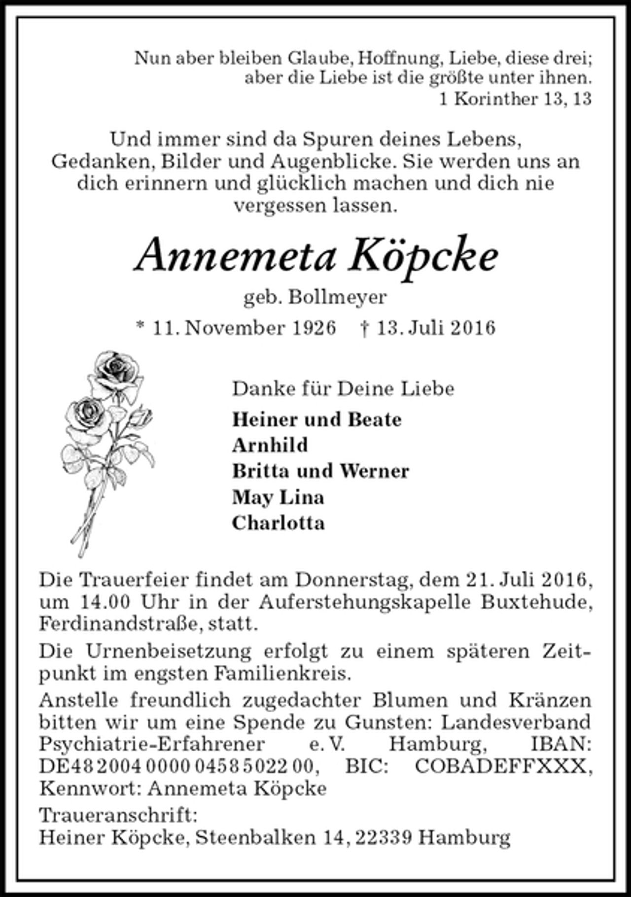 <p>Nun aber bleiben Glaube, Hoffnung, Liebe, diese drei;<br />aber die Liebe ist die größte unter ihnen.<br />1 Korinther 13, 13<br />Und immer sind da Spuren deines Lebens,<br />Gedanken, Bilder und Augenblicke. Sie werden uns an dich erinnern und glücklich machen und dich nie<br />vergessen lassen.<br />Annemeta Köpcke<br />geb. Bollmeyer<br />* 11. November 1926 † 13. Juli 2016<br />Danke für Deine Liebe<br />Heiner und Beate<br />Arnhild<br />Britta und Werner<br />May Lina<br />Charlotta<br />Die Trauerfeier findet am Donnerstag, dem 21. Juli 2016, um 14.00 Uhr in der Auferstehungskapelle Buxtehude, Ferdinandstraße, statt.<br />Die Urnenbeisetzung erfolgt zu einem späteren Zeitpunkt im engsten Familienkreis.<br />Anstelle freundlich zugedachter Blumen und Kränzen bitten wir um eine Spende zu Gunsten: Landesverband Psychiatrie-Erfahrener e. V. Hamburg, IBAN: DE48 2004 0000 0458 5022 00, BIC: COBADEFFXXX, Kennwort: Annemeta Köpcke<br />Traueranschrift:<br />Heiner Köpcke, Steenbalken 14, 22339 Hamburg</p>