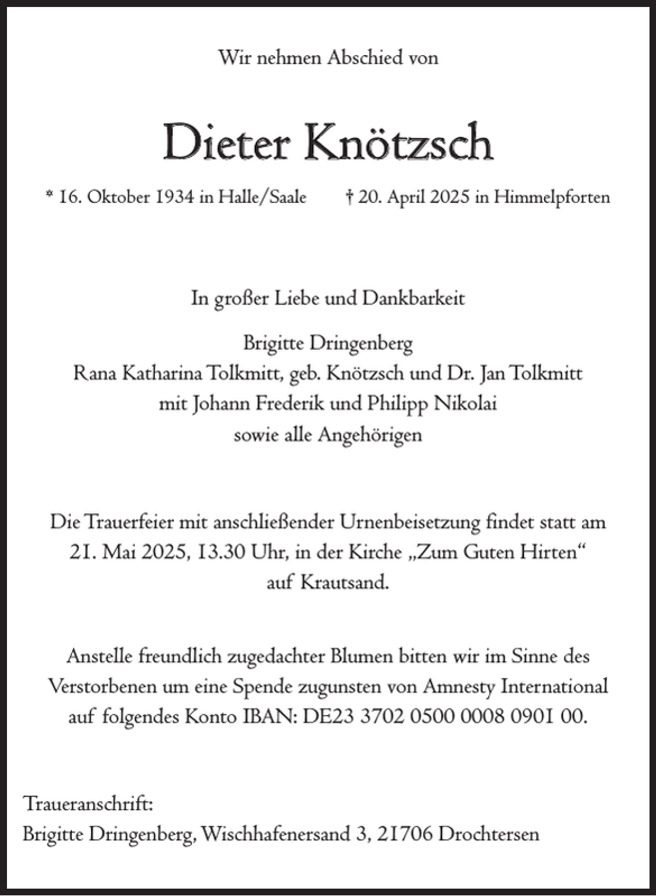 <p>Wir nehmen Abschied von</p><p>Dieter Knötzsch<br />* 16. Oktober 1934 in Halle/Saale</p><p>† 20. April 2025 in Himmelpforten</p><p>In großer Liebe und Dankbarkeit<br />Brigitte Dringenberg<br />Rana Katharina Tolkmitt, geb. Knötzsch und Dr. Jan Tolkmitt<br />mit Johann Frederik und Philipp Nikolai<br />sowie alle Angehörigen</p><p>Die Trauerfeier mit anschließender Urnenbeisetzung findet statt am<br />21. Mai 2025, 13.30 Uhr, in der Kirche „Zum Guten Hirten“<br />auf Krautsand.<br />Anstelle freundlich zugedachter Blumen bitten wir im Sinne des<br />Verstorbenen um eine Spende zugunsten von Amnesty International<br />auf folgendes Konto IBAN: DE2702 0508 0901 00.</p><p>Traueranschrift:<br />Brigitte Dringenberg, Wischhafenersand 3, 21706 Drochtersen</p>