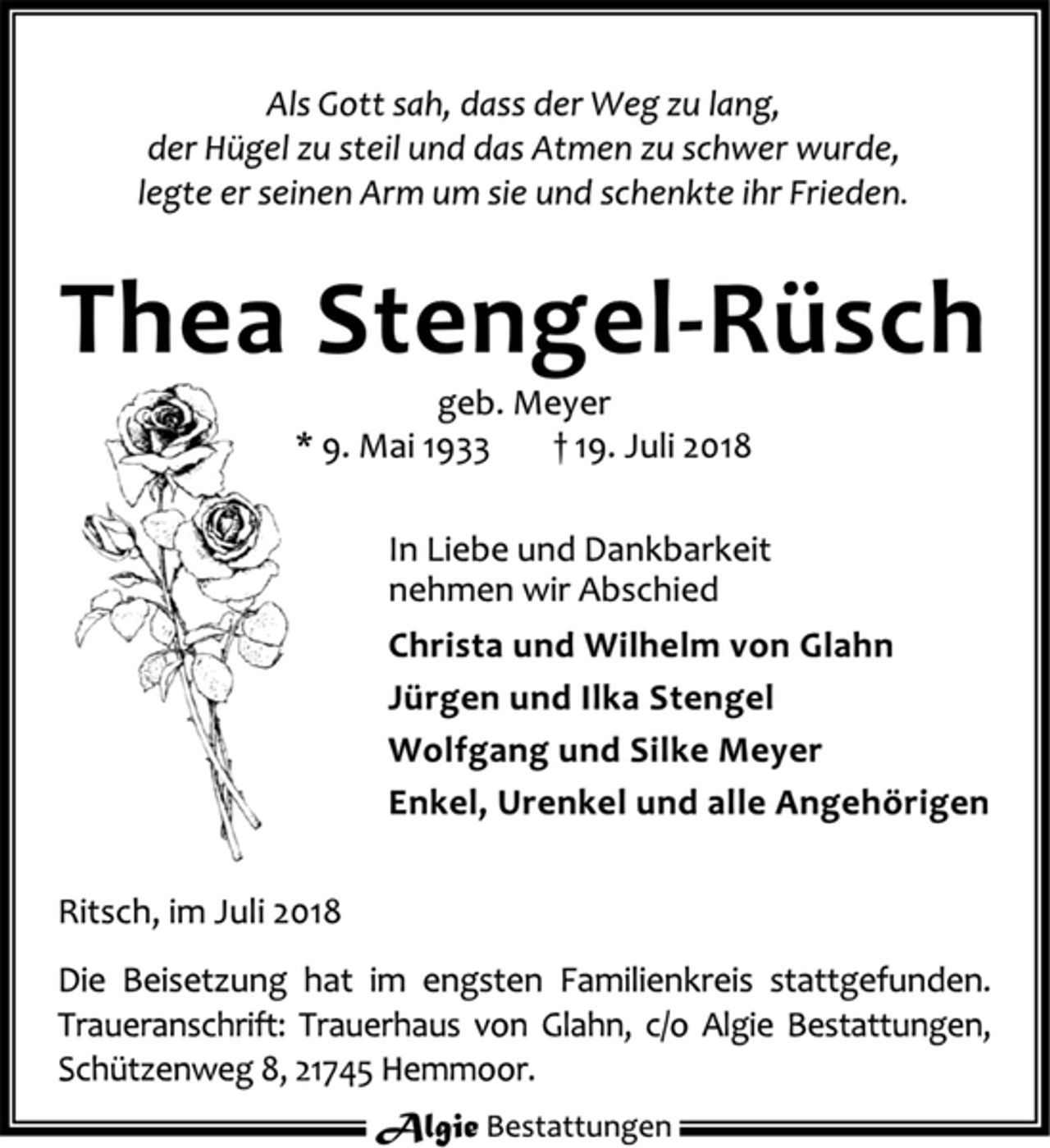 <p>Als Gott sah, dass der Weg zu lang,<br />der Hügel zu steil und das Atmen zu schwer wurde,<br />legte er seinen Arm um sie und schenkte ihr Frieden.<br />Thea Stengel-Rüsch<br />geb. Meyer<br />* 9. Mai 1933 + 19. Juli 2018<br />In Liebe und Dankbarkeit<br />nehmen wir Abschied<br />Christa und Wilhelm von Glahn<br />Jürgen und Ilka Stengel<br />Wolfgang und Silke Meyer<br />Enkel, Urenkel und alle Angehörigen<br />Ritsch, im Juli 2018<br />Die Beisetzung hat im engsten Familienkreis stattgefunden.<br />Traueranschrift: Trauerhaus von Glahn, c/o Algie Bestattungen, Schützenweg 8, 21745 Hemmoor.</p>