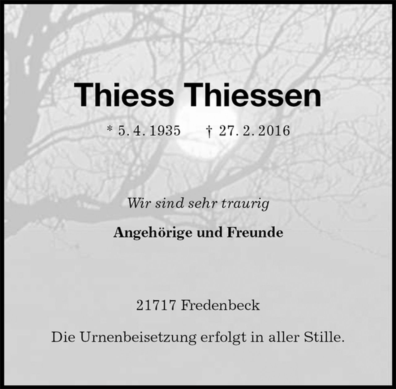 <p>Thiess Thiessen<br />* 5. 4. 1935 † 27. 2. 2016<br />Wir sind sehr traurig<br />Angehörige und Freunde<br />21717 Fredenbeck</p>
<p>Die Urnenbeisetzung erfolgt in aller Stille.</p>