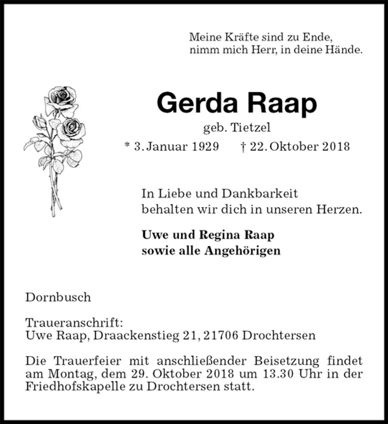 <p>Meine Kräfte sind zu Ende,<br />nimm mich Herr, in deine Hände.<br />Gerda Raap<br />geb. Tietzel<br />* 3. Januar 1929 † 22. Oktober 2018<br />In Liebe und Dankbarkeit<br />behalten wir dich in unseren Herzen.</p><p>Uwe und Regina Raap<br />sowie alle Angehörigen<br />Dornbusch</p><p>Traueranschrift:<br />Uwe Raap, Draackenstieg 21, 21706 Drochtersen</p><p>Die Trauerfeier mit anschließender Beisetzung findet am Montag, dem 29. Oktober 2018 um 13.30 Uhr in der Friedhofskapelle zu Drochtersen statt.</p>